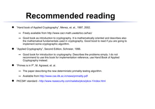 Recommended reading
 




    ”Hand book of Applied Cryptography”, Menez, et. al., 1997, 2002.

           Freely available from http://www.cacr.math.uwaterloo.ca/hac/
       ¡




           Good book as introduction to cryptography. It is mathematically oriented and describes also
       ¡




           the mathematical fundamentals used in cryptography. Good bood to read if you are going to
           implement some cryptographic algorithm.
 




    ”Applied Cryptography”, Second Edition, Schneier, 1996.

           Good book for introduction to cryptography. Describes the problems simply. I do not
       ¡




           recommend to use this book for implementation reference, use Hand Book of Applied
           Cryptography instead.
 




    ”Primes is in P”, M. Agrawal, et. al.

           The paper describing the new deterministic primality testing algorithm.
       ¡




           Available from http://www.cse.iitk.ac.in/news/primality.pdf
       ¡
 




    PKCS#1 standard - http://www.rsasecurity.com/rsalabs/pkcs/pkcs-1/index.html
 