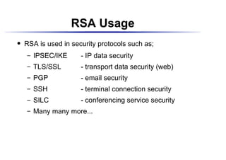RSA Usage
    RSA is used in security protocols such as;
 




         IPSEC/IKE    - IP data security
      




         TLS/SSL      - transport data security (web)
      




         PGP          - email security
      




         SSH          - terminal connection security
      




         SILC         - conferencing service security
      




         Many many more...
      
 