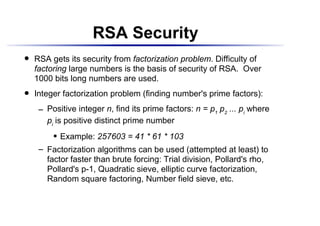 RSA Security
    RSA gets its security from factorization problem. Difficulty of
 




    factoring large numbers is the basis of security of RSA. Over
    1000 bits long numbers are used.
    Integer factorization problem (finding number's prime factors):
 




          Positive integer n, find its prime factors: n = p1 p2 ... pi where
       




          pi is positive distinct prime number
                Example: 257603 = 41 * 61 * 103
             




          Factorization algorithms can be used (attempted at least) to
       




          factor faster than brute forcing: Trial division, Pollard's rho,
          Pollard's p-1, Quadratic sieve, elliptic curve factorization,
          Random square factoring, Number field sieve, etc.
 