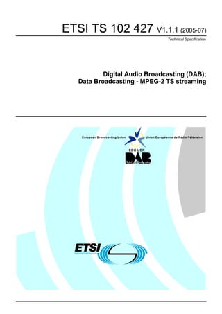 ETSI TS 102 427 V1.1.1 (2005-07)
                                                         Technical Specification




           Digital Audio Broadcasting (DAB);
   Data Broadcasting - MPEG-2 TS streaming




    European Broadcasting Union             Union Européenne de Radio-Télévision



                                  EBU·UER
 