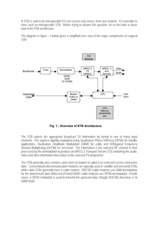 A STB is said to be interoperable if it can receive any service from any network. It is possible to
have such an interoperable STB. Before trying to answer this question, let us first take a closer
look at the STB architecture.

The diagram in figure – I below gives a simplified over view of the major components of a typical
STB.




                                                       CA
                                                      Module


                                                     MPEG 2          MPEG 2     Video
                  Tuner          Demodulator
 Broadcast                                             TS             AvV
                                                                                Audio
                                                     DEMUX           Decoder
                                   QPSK,
                                    QAM
                                  Or OFDM)




 Interactive                              Modem                    CPU                  User
    Data                                 (Telco or                                      Input
                                          Cable)


                                                                     CPU
                                                                    Memory
                                                                  (RAM/ROM
                                                                     etc)



                          Fig. 1 : Overview of STB Architecture


The STB selects the appropriate broadcast TV information by tuning to one of many input
channels. The signal is digitally modulated using Quadrature Phase Shift Key (QPSK) for satellite
applications, Quadrature Amplitude Modulation (QAM) for cable and Orthogonal Frequency
Division Multiplexing (OFDM) for terrestrial. The information in the selected RF channel is then
processed by the demodulator to produce an MPEG-2 Transport Stream (TS) containing the audio,
video and other information that relates to the selected TV programme.

The STB generally also contains some form of modern to allow it to send and receive interactive
data. Conventional telecommunication modems are typically used in satellite and terrestrial STBs
while cable STBs generally have a cable modem. DOCSIS cable modems use QAM demodulator
for the downstream data whilst out-of-hand DAVIC cable modems use QPSK demodulator. In both
cases, a QPSK modulator is used to transmit the upstream data, though DOCSIS also have a 16
QAM mode.
 