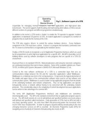 Operating
                                               System          Fig.3 ; Software Layers of a STB
                                          Device Drivers
responsible for managing memory resources, real time applications and high-speed data
transmission. The kernel supports multi threading and multi tasking which allows a STB to execute
different sections of a program and different programmes simultaneously.

In addition to the kernel, a STB needs a ‘loader’ to enable the TV operator to upgrade ‘resident
applications’ or download ‘OS patches’ to STB. A resident application is a program or a number of
programs that are built into the memory of the STB.

The STB also requires ‘drivers’ to control the various hardware devices. Every hardware
component in the STB must have a driver. A driver is a program that translates commands from
the TV viewer to a format that is recognizable by the hardware device.

Finally a STB OS needs to incorporate a set of Application Programme Interfaces which are used
by the programmers to write high-level applications for a specific API. AN API is basically a set of
building blocks used by software developers to write programs that are specific to a STB OS
environment.

At present there is no standard STB OS. Many broadcasters and consumer electronic companies
are continuing to promote their own in-house solutions. Some of the available solutions are: Power
TV OS, Vx Works pSO System, Microware’s DAVID OS-9, Microxoft Windows CE etc.

Central to the new software architecture of a STB is a connection layer that acts as
communications bridge between the OS and the ‘subscriber applications’ called ‘Middleware’.
Middleware is a relatively new term in the set top business. It represents the logical abstraction of
the middle and upper layers of the communication software stack used in set top software and
communication system. Middleware is used to isolate set top application programs from the details
of the underlying hardware and network components. Thus set top applications can operate
transparently across a network without having to be concerned with the underlying network
protocols. This considerably reduces the complexity of content development because applications
can be written to take advantage of a common API.

The terms API (Application Programmers Interface) and middleware are sometimes
interchangeably used. The API is the standard environment that an application program expects
to see. The API itself consists of a set of well-defined and specified functions accessed using a
well defined and specified called mechanism. Early generation of STBs had no APIs but only a
very basic operating system. As costs have fallen and processing power has increased, more
recent STBs have included APIs. In order to progress beyond ordinary broadcasting to the new
emerging interactive services an API is essential. An Electronic Programme Guide (EPG) for
navigating across hundreds of channels of broadcasting also needs an API.
 