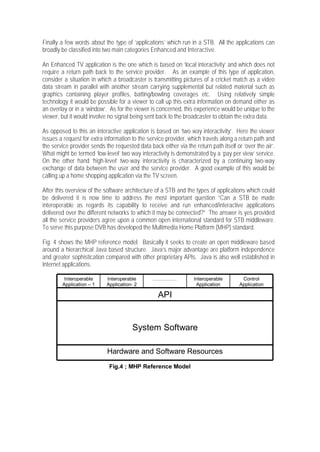 Finally a few words about the type of ‘applications’ which run in a STB. All the applications can
broadly be classified into two main categories Enhanced and Interactive.

An Enhanced TV application is the one which is based on ‘local interactivity’ and which does not
require a return path back to the service provider. As an example of this type of application,
consider a situation in which a broadcaster is transmitting pictures of a cricket match as a video
data stream in parallel with another stream carrying supplemental but related material such as
graphics containing player profiles, batting/bowling coverages etc. Using relatively simple
technology it would be possible for a viewer to call up this extra information on demand either as
an overlay or in a ‘window’. As for the viewer is concerned, this experience would be unique to the
viewer, but it would involve no signal being sent back to the broadcaster to obtain the extra data.

As opposed to this an interactive application is based on ‘two way interactivity’. Here the viewer
issues a request for extra information to the service provider, which travels along a return path and
the service provider sends the requested data back either via the return path itself or ‘over the air’.
What might be termed ‘low-level’ two way interactivity is demonstrated by a ‘pay per view’ service.
On the other hand ‘high-level’ two-way interactivity is characterized by a continuing two-way
exchange of data between the user and the service provider. A good example of this would be
calling up a home shopping application via the TV screen.

After this overview of the software architecture of a STB and the types of applications which could
be delivered it is now time to address the most important question “Can a STB be made
interoperable as regards its capability to receive and run enhanced/interactive applications
delivered over the different networks to which it may be connected?” The answer is yes provided
all the service providers agree upon a common open international standard for STB middleware.
To serve this purpose DVB has developed the Multimedia Home Platform (MHP) standard.

Fig. 4 shows the MHP reference model. Basically it seeks to create an open middleware based
around a hierarchical Java based structure. Java’s major advantage are platform independence
and greater sophistication compared with other proprietary APIs. Java is also well established in
Internet applications.

         Interoperable      Interoperable       ……………              Interoperable        Control
        Application – 1     Application- 2                          Application        Application

                                                   API


                                       System Software

                            Hardware and Software Resources
                             Fig.4 ; MHP Reference Model
 