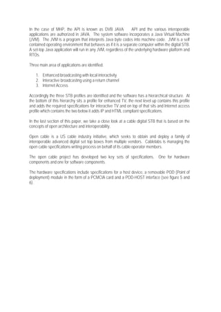 In the case of MHP, the API is known as DVB JAVA                API and the various interoperable
applications are authorized in JAVA. The system software incorporates a Java Virtual Machine
(JVM). The JVM is a program that interprets Java byte codes into machine code. JVM is a self
contained operating environment that behaves as if it is a separate computer within the digital STB.
A set-top Java application will run in any JVM, regardless of the underlying hardware platform and
RTOs.

Three main area of applications are identified.

    1. Enhanced broadcasting with local interactivity
    2. Interactive broadcasting using a return channel
    3. Internet Access

Accordingly the three STB profiles are identified and the software has a hierarchical structure. At
the bottom of this hierarchy sits a profile for enhanced TV, the next level up contains this profile
and adds the required specifications for interactive TV and on top of that sits and Internet access
profile which contains the two below it adds IP and HTML compliant specifications.

In the last section of this paper, we take a close look at a cable digital STB that is based on the
concepts of open architecture and interoperability.

Open cable is a US cable industry initiative, which seeks to obtain and deploy a family of
interoperable advanced digital set top boxes from multiple vendors. Cablelabs is managing the
open cable specifications writing process on behalf of its cable operator members.

The open cable project has developed two key sets of specifications. One for hardware
components and one for software components.

The hardware specifications include specifications for a host device, a removable POD (Point of
deployment) module in the form of a PCMCIA card and a POD-HOST interface (see figure 5 and
6).
 