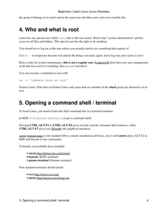 Beginners: Learn Linux (Linux Reviews)

the group it belongs to to read it and at the same time all other users can't even read the file.



4. Who and what is root
Linux has one special user called root (this is the user name). Root is the "system administrator" and has
access to all files and folders. This special user has the right to do anything.

You should never log on as this user unless you actually need to do something that requires it!

Use su - to temporary become root and do the things you need, again: never log into your sytem as root!

Root is only for system maintenance, this is not a regular user (LindowsOS don't have any user management
at all and uses root for everything, this is a very bad idea!).

You can execute a command as root with:

su -c 'command done as root'

Gentoo Linux: Note that on Gentoo Linux only users that are member of the wheel group are allowed to su to
root.



5. Opening a command shell / terminal
To learn Linux, you need to learn the shell command line in a terminal emulator.

In KDE: K -> System -> Konsoll to get a command shell)

Pressing CTRL-ALT-F1 to CTRL-ALT-F6 gives you the console command shell windows, while
CTRL-ALT-F7 gives you XFree86 (the graphical interface).

xterm (manual page) is the standard XFree console installed on all boxes, run it with xterm (press ALT F2 in
KDE and Gnome to run commands).

Terminals you probably have installed:

      • xterm http://dickey.his.com/xterm/
      • konsole (KDEs terminal)
      • gnome-terminal (Gnomes terminal)

Non-standard terminals should install:

      • rxvt http://www.rxvt.org/
      • aterm http://aterm.sourceforge.net




5. Opening a command shell / terminal                                                                        4
 