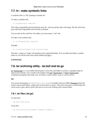Beginners: Learn Linux (Linux Reviews)

7.7. ln - make symbolic links
A symbolic link is a "file" pointing to another file.

To make a symbolic link :

  ln /original/file /new/link

This makes /original/file and /new/link the same file - edit one and the other will change. The file will not be
gone until both /original/file and /new/link are deleted.

You can only do this with files. For folders, you must make a "soft" link.

To make a soft symbolic link :

  ln -s /original/file /new/link

Example:

  ln -s /usr/src/linux-2.4.20 /usr/src/linux

Note that -s makes an "empty" file pointing to the original file/folder. So if you delete the folder a symlink
points to, you will be stuck with a dead symlink (just rm it).

ln manual page



7.8. tar archiving utility - tar.bz2 and tar.gz
tar (manual page) is a very handle little program to store files and folders in archives, originally made for
tapestreamer backups. Tar is usually used together with gzip (manual page) or bzip2 (manual page),
comprepssion programs that make your .tar archive a much smaller .tar.gz or .tar.bz2 archive.

kde

You can use the program ark (K -> Utilities -> Ark) to handle archives in KDE. Konqueror treats file
archives like normal folders, simply click on the archive to open it. The archive becomes a virtual folder that
can be used to open, add or remove files just as if you were working with a normal folder.


7.8.1. tar files (.tar.gz)
To untar files:

  tar xvzf file.tar.gz

To tar files:

  tar cvzf file.tar.gz filedir1 filedir2 filedir2...




7.7. ln - make symbolic links                                                                                      8
 