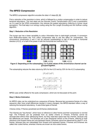 The MPEG Compression
The MPEG compression algorithm encodes the data in 5 steps [6], [8]:

First a reduction of the resolution is done, which is followed by a motion compensation in order to reduce
temporal redundancy. The next steps are the Discrete Cosine Transformation (DCT) and a quantization
as it is used for the JPEG compression; this reduces the spatial redundancy (referring to human visual
perception). The final step is an entropy coding using the Run Length Encoding and the Huffman coding
algorithm.

Step 1: Reduction of the Resolution

The human eye has a lower sensibility to colour information than to dark-bright contrasts. A conversion
from RGB-colour-space into YUV colour components help to use this effect for compression. The
chrominance components U and V can be reduced (subsampling) to half of the pixels in horizontal
direction (4:2:2), or a half of the pixels in both the horizontal and vertical (4:2:0).




 Figure 2: Depending on the subsampling, 2 or 4 pixel values of the chrominance channel can be
                                      grouped together.

The subsampling reduces the data volume by 50% for the 4:2:0 and by 33% for the 4:2:2 subsampling:

                                               | Y |=| U |=| V |

                                              |Y | + 1 |U | + 1 |V | 1
                                   4:2:0 =           4        4
                                                                    =
                                               |Y | + |U | + |V |     2

                                              |Y | + 1 |U | + 1 |V | 2
                                   4:2:0 =           2        2
                                                                    =
                                               |Y | + |U | + |V |     3

MPEG uses similar effects for the audio compression, which are not discussed at this point.

Step 2: Motion Estimation

An MPEG video can be understood as a sequence of frames. Because two successive frames of a video
sequence often have small differences (except in scene changes), the MPEG-standard offers a way of
reducing this temporal redundancy. It uses three types of frames:

I-frames (intra), P-frames (predicted) and B-frames (bidirectional).

The I-frames are “key-frames”, which have no reference to other frames and their compression is not that
high. The P-frames can be predicted from an earlier I-frame or P-frame. P-frames cannot be
reconstructed without their referencing frame, but they need less space than the I-frames, because only
the differences are stored. The B-frames are a two directional version of the P-frame, referring to both
directions (one forward frame and one backward frame). B-frames cannot be referenced by other P- or B-
frames, because they are interpolated from forward and backward frames. P-frames and B-frames are
called inter coded frames, whereas I-frames are known as intra coded frames.
 