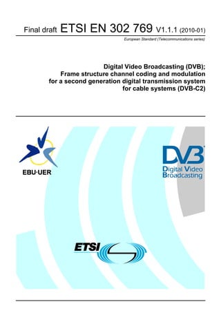Final draft   ETSI EN 302 769 V1.1.1 (2010-01)
                                European Standard (Telecommunications series)




                         Digital Video Broadcasting (DVB);
            Frame structure channel coding and modulation
        for a second generation digital transmission system
                                for cable systems (DVB-C2)
 