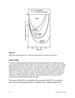 Figure 6
BPSK plus Reed-Solomon (31, k) decoder performance as a function of code rate.


Finite Fields
In order to understand the encoding and decoding principles of nonbinary codes,
such as Reed-Solomon (R-S) codes, it is necessary to venture into the area of finite
fields known as Galois Fields (GF). For any prime number, p, there exists a finite
field denoted GF( p) that contains p elements. It is possible to extend GF( p) to a
field of pm elements, called an extension field of GF( p), and denoted by GF( pm),
where m is a nonzero positive integer. Note that GF( pm) contains as a subset the
elements of GF( p). Symbols from the extension field GF(2m) are used in the
construction of Reed-Solomon (R-S) codes.

The binary field GF(2) is a subfield of the extension field GF(2m), in much the
same way as the real number field is a subfield of the complex number field.




10                                                                         Reed-Solomon Codes
 