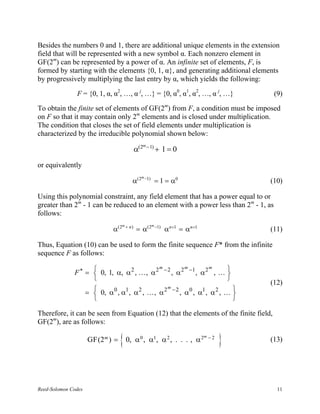 Besides the numbers 0 and 1, there are additional unique elements in the extension
field that will be represented with a new symbol α. Each nonzero element in
GF(2m) can be represented by a power of α. An infinite set of elements, F, is
formed by starting with the elements {0, 1, α}, and generating additional elements
by progressively multiplying the last entry by α, which yields the following:

               F = {0, 1, α, α2, …, α j, …} = {0, α0, α1, α2, …, α j, …}                       (9)

To obtain the finite set of elements of GF(2m) from F, a condition must be imposed
on F so that it may contain only 2m elements and is closed under multiplication.
The condition that closes the set of field elements under multiplication is
characterized by the irreducible polynomial shown below:
                                                       m − 1)
                                                 α(2            + 1=0
or equivalently
                                                   m −1)
                                             α(2                = 1 = α0                      (10)

Using this polynomial constraint, any field element that has a power equal to or
greater than 2m - 1 can be reduced to an element with a power less than 2m - 1, as
follows:
                                       m+                  m −1)
                                 α(2        n)
                                                 = α(2             αn+1 = αn+1                (11)

Thus, Equation (10) can be used to form the finite sequence F* from the infinite
sequence F as follows:

              F ∗ =  0, 1, α, α 2 , . . . , α 2 − 2 , α 2 −1 , α 2 , . . . 
                                                m         m        m
                                                                           
                                                                           
                                                                                              (12)
                     =  0, α 0 , α1 , α 2 , . . . , α 2 − 2 , α 0 , α1 , α 2 , . . . 
                                                        m
                                                                                     
                                                                                     

Therefore, it can be seen from Equation (12) that the elements of the finite field,
GF(2m), are as follows:

                      GF(2m ) =     { 0, α , α , α , . . . , α
                                                   0        1       2            2m − 2
                                                                                          }   (13)




Reed-Solomon Codes                                                                              11
 