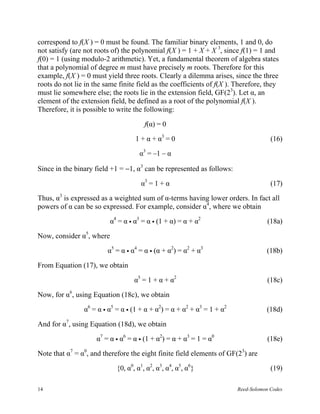 correspond to f(X ) = 0 must be found. The familiar binary elements, 1 and 0, do
not satisfy (are not roots of) the polynomial f(X ) = 1 + X + X 3, since f(1) = 1 and
f(0) = 1 (using modulo-2 arithmetic). Yet, a fundamental theorem of algebra states
that a polynomial of degree m must have precisely m roots. Therefore for this
example, f(X ) = 0 must yield three roots. Clearly a dilemma arises, since the three
roots do not lie in the same finite field as the coefficients of f(X ). Therefore, they
must lie somewhere else; the roots lie in the extension field, GF(23). Let α, an
element of the extension field, be defined as a root of the polynomial f(X ).
Therefore, it is possible to write the following:

                                       f(α) = 0

                                   1 + α + α3 = 0                                    (16)

                                     α3 = –1 – α

Since in the binary field +1 = −1, α3 can be represented as follows:

                                     α3 = 1 + α                                      (17)

Thus, α3 is expressed as a weighted sum of α-terms having lower orders. In fact all
powers of α can be so expressed. For example, consider α4, where we obtain

                          α4 = α α3 = α (1 + α) = α + α2                           (18a)

Now, consider α5, where

                         α5 = α α4 = α (α + α2) = α2 + α3                          (18b)

From Equation (17), we obtain

                                   α5 = 1 + α + α2                                 (18c)

Now, for α6, using Equation (18c), we obtain

                α6 = α α5 = α (1 + α + α2) = α + α2 + α3 = 1 + α2                  (18d)

And for α7, using Equation (18d), we obtain

                     α7 = α α6 = α (1 + α2) = α + α3 = 1 = α0                      (18e)

Note that α7 = α0, and therefore the eight finite field elements of GF(23) are

                            {0, α0, α1, α2, α3, α4, α5, α6}                          (19)

14                                                                      Reed-Solomon Codes
 