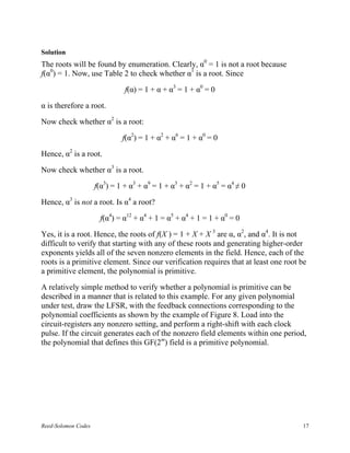 Solution
The roots will be found by enumeration. Clearly, α0 = 1 is not a root because
f(α0) = 1. Now, use Table 2 to check whether α1 is a root. Since

                               f(α) = 1 + α + α3 = 1 + α0 = 0

α is therefore a root.

Now check whether α2 is a root:

                              f(α2) = 1 + α2 + α6 = 1 + α0 = 0

Hence, α2 is a root.

Now check whether α3 is a root.

                     f(α3) = 1 + α3 + α9 = 1 + α3 + α2 = 1 + α5 = α4 ≠ 0

Hence, α3 is not a root. Is α4 a root?

                      f(α4) = α12 + α4 + 1 = α5 + α4 + 1 = 1 + α0 = 0

Yes, it is a root. Hence, the roots of f(X ) = 1 + X + X 3 are α, α2, and α4. It is not
difficult to verify that starting with any of these roots and generating higher-order
exponents yields all of the seven nonzero elements in the field. Hence, each of the
roots is a primitive element. Since our verification requires that at least one root be
a primitive element, the polynomial is primitive.

A relatively simple method to verify whether a polynomial is primitive can be
described in a manner that is related to this example. For any given polynomial
under test, draw the LFSR, with the feedback connections corresponding to the
polynomial coefficients as shown by the example of Figure 8. Load into the
circuit-registers any nonzero setting, and perform a right-shift with each clock
pulse. If the circuit generates each of the nonzero field elements within one period,
the polynomial that defines this GF(2m) field is a primitive polynomial.




Reed-Solomon Codes                                                                   17
 