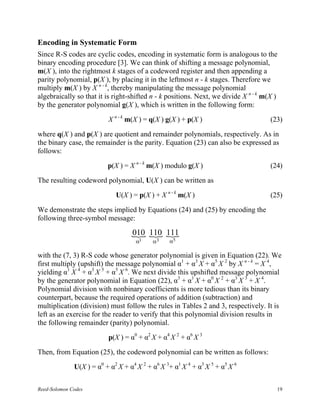 Encoding in Systematic Form
Since R-S codes are cyclic codes, encoding in systematic form is analogous to the
binary encoding procedure [3]. We can think of shifting a message polynomial,
m(X ), into the rightmost k stages of a codeword register and then appending a
parity polynomial, p(X ), by placing it in the leftmost n - k stages. Therefore we
multiply m(X ) by X n - k, thereby manipulating the message polynomial
algebraically so that it is right-shifted n - k positions. Next, we divide X n - k m(X )
by the generator polynomial g(X ), which is written in the following form:

                          X n - k m(X ) = q(X ) g(X ) + p(X )                        (23)

where q(X ) and p(X ) are quotient and remainder polynomials, respectively. As in
the binary case, the remainder is the parity. Equation (23) can also be expressed as
follows:

                          p(X ) = X n - k m(X ) modulo g(X )                         (24)

The resulting codeword polynomial, U(X ) can be written as

                             U(X ) = p(X ) + X n - k m(X )                           (25)

We demonstrate the steps implied by Equations (24) and (25) by encoding the
following three-symbol message:

                                   { 110 111
                                   010 { {
                                     α1    α3    α5

with the (7, 3) R-S code whose generator polynomial is given in Equation (22). We
first multiply (upshift) the message polynomial α1 + α3 X + α5 X 2 by X n - k = X 4,
yielding α1 X 4 + α3 X 5 + α5 X 6. We next divide this upshifted message polynomial
by the generator polynomial in Equation (22), α3 + α1 X + α0 X 2 + α3 X 3 + X 4.
Polynomial division with nonbinary coefficients is more tedious than its binary
counterpart, because the required operations of addition (subtraction) and
multiplication (division) must follow the rules in Tables 2 and 3, respectively. It is
left as an exercise for the reader to verify that this polynomial division results in
the following remainder (parity) polynomial.

                          p(X ) = α0 + α2 X + α4 X 2 + α6 X 3

Then, from Equation (25), the codeword polynomial can be written as follows:

              U(X ) = α0 + α2 X + α4 X 2 + α6 X 3+ α1 X 4 + α3 X 5 + α5 X 6

Reed-Solomon Codes                                                                     19
 