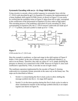 Systematic Encoding with an (n - k)–Stage Shift Register
Using circuitry to encode a three-symbol sequence in systematic form with the
(7, 3) R-S code described by g(X ) in Equation (22) requires the implementation of
a linear feedback shift register (LFSR) circuit, as shown in Figure 9. It can easily
be verified that the multiplier terms in Figure 9, taken from left to right, correspond
to the coefficients of the polynomial in Equation (22) (low order to high order).
This encoding process is the nonbinary equivalent of cyclic encoding [3]. Here,
corresponding to Equation (20), the (7, 3) R-S nonzero codewords are made up of
2m - 1 = 7 symbols, and each symbol is made up of m = 3 bits.




Figure 9
LFSR encoder for a (7, 3) R-S code.

Here the example is nonbinary, so that each stage in the shift register of Figure 9
holds a 3-bit symbol. In the case of binary codes, the coefficients labeled g1, g2,
and so on are binary. Therefore, they take on values of 1 or 0, simply dictating the
presence or absence of a connection in the LFSR. However in Figure 9, since each
coefficient is specified by 3-bits, it can take on one of eight values.

The nonbinary operation implemented by the encoder of Figure 9, forming
codewords in a systematic format, proceeds in the same way as the binary one. The
steps can be described as follows:

 1.        Switch 1 is closed during the first k clock cycles to allow shifting the
           message symbols into the (n - k)–stage shift register.

 2.        Switch 2 is in the down position during the first k clock cycles in order to
           allow simultaneous transfer of the message symbols directly to an output
           register (not shown in Figure 9).



20                                                                      Reed-Solomon Codes
 