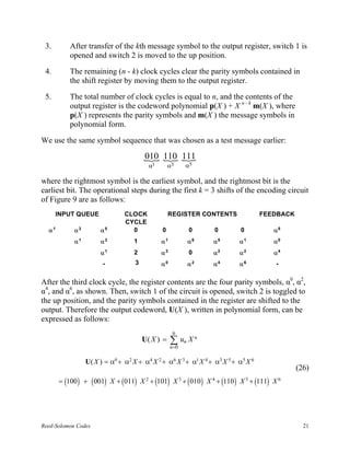 3.        After transfer of the kth message symbol to the output register, switch 1 is
           opened and switch 2 is moved to the up position.

 4.        The remaining (n - k) clock cycles clear the parity symbols contained in
           the shift register by moving them to the output register.

 5.        The total number of clock cycles is equal to n, and the contents of the
           output register is the codeword polynomial p(X ) + X n - k m(X ), where
           p(X ) represents the parity symbols and m(X ) the message symbols in
           polynomial form.

We use the same symbol sequence that was chosen as a test message earlier:

                                       { 110 111
                                       010 { {
                                         α1       α3   α5

where the rightmost symbol is the earliest symbol, and the rightmost bit is the
earliest bit. The operational steps during the first k = 3 shifts of the encoding circuit
of Figure 9 are as follows:
      INPUT QUEUE              CLOCK              REGISTER CONTENTS                FEEDBACK
                               CYCLE
  α1        α3        α5         0            0         0        0         0           α5
            α1        α3           1          α1        α6      α5        α1           α0
                      α1           2          α3        0       α2        α2           α4
                       -           3          α0        α2      α4        α6            -


After the third clock cycle, the register contents are the four parity symbols, α0, α2,
α4, and α6, as shown. Then, switch 1 of the circuit is opened, switch 2 is toggled to
the up position, and the parity symbols contained in the register are shifted to the
output. Therefore the output codeword, U(X ), written in polynomial form, can be
expressed as follows:
                                                   6
                                       U( X ) =    ∑ un X n
                                                   n=0

                 U( X ) = α0 + α2 X + α4 X 2 + α6 X 3 + α1 X 4 + α3 X 5 + α5 X 6
                                                                                              (26)
       = (100 ) + ( 001) X + ( 011) X 2 + (101) X 3 + ( 010 ) X 4 + (110 ) X 5 + (111) X 6




Reed-Solomon Codes                                                                              21
 
