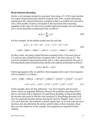 Reed-Solomon Decoding
Earlier, a test message encoded in systematic form using a (7, 3) R-S code resulted
in a codeword polynomial described by Equation (26). Now, assume that during
transmission this codeword becomes corrupted so that two symbols are received in
error. (This number of errors corresponds to the maximum error-correcting
capability of the code.) For this seven-symbol codeword example, the error pattern,
e(X ), can be described in polynomial form as follows:
                                                  6
                                       e(X ) =   ∑ en X n
                                                 n =0
                                                                                                 (28)


For this example, let the double-symbol error be such that
                 e ( X ) = 0 + 0 X + 0 X 2 + α 2 X 3 + α5 X 4 + 0 X 5 + 0 X 6
                                                                                                 (29)
      = ( 000 ) + ( 000 ) X + ( 000 ) X 2 + ( 001) X 3 + (111) X 4 + ( 000 ) X 5 + ( 000 ) X 6

In other words, one parity symbol has been corrupted with a 1-bit error (seen as
α2), and one data symbol has been corrupted with a 3-bit error (seen as α5). The
received corrupted-codeword polynomial, r(X ), is then represented by the sum of
the transmitted-codeword polynomial and the error-pattern polynomial as follows:

                                   r( X ) = U( X ) + e( X )                                      (30)

Following Equation (30), we add U(X ) from Equation (26) to e(X ) from Equation
(29) to yield r(X ), as follows:

 r ( X ) = (100) + ( 001) X + ( 011) X 2 + (100) X 3 + (101) X 4 + (110) X 5 + (111) X 6

                 = α 0 + α 2 X + α 4 X 2 + α 0 X 3 + α 6 X 4 + α3 X 5 + α 5 X 6                  (31)

In this example, there are four unknowns—two error locations and two error
values. Notice an important difference between the nonbinary decoding of r(X )
that we are faced with in Equation (31) and binary decoding; in binary decoding,
the decoder only needs to find the error locations [3]. Knowledge that there is an
error at a particular location dictates that the bit must be “flipped” from 1 to 0 or
vice versa. But here, the nonbinary symbols require that we not only learn the error
locations, but also determine the correct symbol values at those locations. Since
there are four unknowns in this example, four equations are required for their
solution.


Reed-Solomon Codes                                                                                 23
 