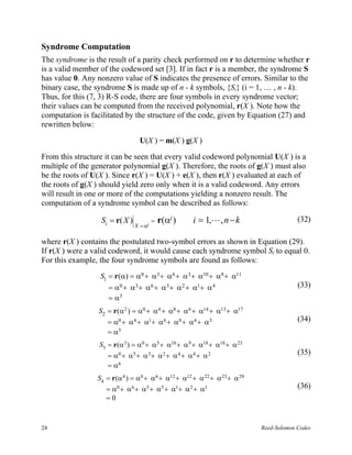 Syndrome Computation
The syndrome is the result of a parity check performed on r to determine whether r
is a valid member of the codeword set [3]. If in fact r is a member, the syndrome S
has value 0. Any nonzero value of S indicates the presence of errors. Similar to the
binary case, the syndrome S is made up of n - k symbols, {Si} (i = 1, … , n - k).
Thus, for this (7, 3) R-S code, there are four symbols in every syndrome vector;
their values can be computed from the received polynomial, r(X ). Note how the
computation is facilitated by the structure of the code, given by Equation (27) and
rewritten below:

                                  U(X ) = m(X ) g(X )

From this structure it can be seen that every valid codeword polynomial U(X ) is a
multiple of the generator polynomial g(X ). Therefore, the roots of g(X ) must also
be the roots of U(X ). Since r(X ) = U(X ) + e(X ), then r(X ) evaluated at each of
the roots of g(X ) should yield zero only when it is a valid codeword. Any errors
will result in one or more of the computations yielding a nonzero result. The
computation of a syndrome symbol can be described as follows:

                  Si = r( X )            =   r(αi )   i = 1,L , n − k                   (32)
                                X = αi

where r(X ) contains the postulated two-symbol errors as shown in Equation (29).
If r(X ) were a valid codeword, it would cause each syndrome symbol Si to equal 0.
For this example, the four syndrome symbols are found as follows:
                  S1 = r(α) = α0 + α3 + α6 + α 3 + α10 + α8 + α11
                     = α0 + α3 + α6 + α3 + α 2 + α1+ α 4                                (33)
                     = α3
                 S2 = r(α 2 ) = α0 + α 4 + α8 + α6 + α14 + α13 + α17
                    = α0 + α 4 + α1+ α6 + α0 + α 6 + α 3                                (34)
                    = α5
                  S3 = r(α3 ) = α0 + α5 + α10 + α 9 + α18 + α18 + α 23
                     = α 0 + α5 + α 3 + α 2 + α 4 + α 4 + α 2                           (35)
                     = α6
                 S4 = r(α 4 ) = α0 + α6 + α12 + α12 + α 22 + α 23 + α 29
                    = α0 + α6 + α5 + α5 + α1+ α 2 + α1                                  (36)
                    =0



24                                                                         Reed-Solomon Codes
 