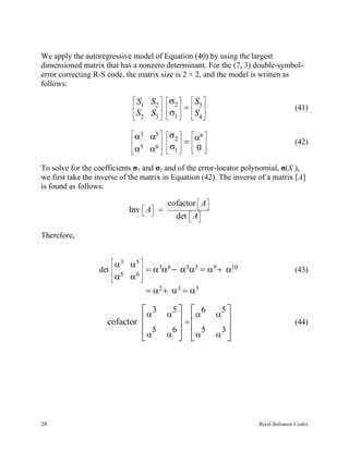 We apply the autoregressive model of Equation (40) by using the largest
dimensioned matrix that has a nonzero determinant. For the (7, 3) double-symbol-
error correcting R-S code, the matrix size is 2 × 2, and the model is written as
follows:

                              S      S2  σ2   S3 
                               1          =                                  (41)
                               S2
                              
                                      S3   σ1   S4 
                                             

                              α3
                             
                                      α5  σ2  α6 
                                           =                                  (42)
                             α5       6  σ 
                                      α   1  0 
                                                 

To solve for the coefficients σ1 and σ2 and of the error-locator polynomial, σ(X ),
we first take the inverse of the matrix in Equation (42). The inverse of a matrix [A]
is found as follows:

                                              cofactor  A
                                                        
                             Inv    A
                                        =
                                                det  A
                                                     

Therefore,


                      α3    α5 
                  det           = α3α6 − α5α5 = α 9 + α10                        (43)
                       α5    6
                             α 
                      
                                     = α 2 + α 3 = α5

                               α 3 α5   α 6                α 
                                                               5
                     cofactor          =                                       (44)
                              α α
                                 5   6  5                    3
                                       α                   α 




28                                                                    Reed-Solomon Codes
 