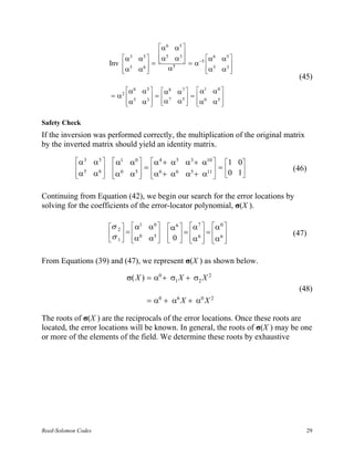 α 6 α5 
                                                          
                                α 3       α 5   α5 α 3  = α −5 α
                                                                       6
                                                                           α5 
                            Inv                =                  5       
                                 α5
                                          α6        α5           α
                                                                          α3 
                                                                              
                                                                                   (45)
                                    α6     α5   α8 α 7   α1 α 0 
                            = α2               =       =        
                                     α5
                                           α 3  α 7 α5  α 0 α5 
                                                                 


Safety Check
If the inversion was performed correctly, the multiplication of the original matrix
by the inverted matrix should yield an identity matrix.

            α3      α5      α1    α0  α 4 + α5 α3 + α10  1 0
             5              0        =                  =                 (46)
            α
                    α6 
                            α
                                    α5  α6 + α6 α5 + α11  0 1
                                                           

Continuing from Equation (42), we begin our search for the error locations by
solving for the coefficients of the error-locator polynomial, σ(X ).

                            σ 2   α1       α0  α 6  α 7  α 0 
                             = 0                = =                     (47)
                            σ 1   α
                                             α5   0   α 6   α 6 
                                                       


From Equations (39) and (47), we represent σ(X ) as shown below.

                                    σ( X ) = α0 + σ1 X + σ2 X 2
                                                                                   (48)
                                              = α0 + α6 X + α0 X 2

The roots of σ(X ) are the reciprocals of the error locations. Once these roots are
located, the error locations will be known. In general, the roots of σ(X ) may be one
or more of the elements of the field. We determine these roots by exhaustive




Reed-Solomon Codes                                                                    29
 