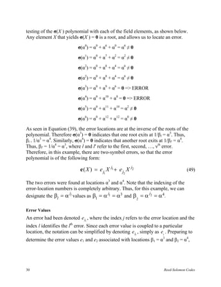 testing of the σ(X ) polynomial with each of the field elements, as shown below.
Any element X that yields σ(X ) = 0 is a root, and allows us to locate an error.

                           σ(α0) = α0 + α6 + α0 = α6 ≠ 0

                           σ(α1) = α0 + α7 + α2 = α2 ≠ 0

                           σ(α2) = α0 + α8 + α4 = α6 ≠ 0

                           σ(α2) = α0 + α8 + α4 = α6 ≠ 0

                           σ(α3) = α0 + α9 + α6 = 0 => ERROR

                           σ(α4) = α0 + α10 + α8 = 0 => ERROR

                           σ(α5) = α0 + α11 + α10 = α2 ≠ 0

                           σ(α6) = α0 + α12 + α12 = α0 ≠ 0

As seen in Equation (39), the error locations are at the inverse of the roots of the
polynomial. Therefore σ(α3) = 0 indicates that one root exits at 1/βl = α3. Thus,
βl = 1/α3 = α4. Similarly, σ(α4) = 0 indicates that another root exits at 1/βl′ = α4.
Thus, βl′ = 1/α4 = α3, where l and l′ refer to the first, second, …, νth error.
Therefore, in this example, there are two-symbol errors, so that the error
polynomial is of the following form:

                            e ( X ) = e j X j1 + e j X j2                            (49)
                                        1          2


The two errors were found at locations α3 and α4. Note that the indexing of the
error-location numbers is completely arbitrary. Thus, for this example, we can
                     j                  j                     j
designate the βl = α l values as β1 = α 1 = α3 and β = α 2 = α 4 .
                                                             2


Error Values
An error had been denoted e jl , where the index j refers to the error location and the
index l identifies the lth error. Since each error value is coupled to a particular
location, the notation can be simplified by denoting e jl , simply as el . Preparing to
determine the error values e1 and e2 associated with locations β1 = α3 and β2 = α4,




30                                                                      Reed-Solomon Codes
 
