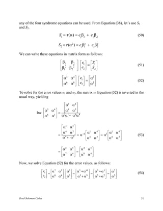 any of the four syndrome equations can be used. From Equation (38), let’s use S1
and S2.

                                     S1 = r(α) = e1β1 + e2β2                      (50)

                                     S2 = r(α 2 ) = e1β1 + e2 β2
                                                       2       2


We can write these equations in matrix form as follows:

                                      β        β2     e       S 
                                       12
                                                        1    =  1            (51)
                                      β1
                                              β2 2    e2 
                                                                S2 
                                                                   

                                        α3    α4      e1      α3 
                                                            =               (52)
                                       α6
                                              α8 
                                                      e2 
                                                               α5 
                                                                  

To solve for the error values e1 and e2, the matrix in Equation (52) is inverted in the
usual way, yielding

                                         α1
                                        α4 
                                         6
                     α3      α4       α3 
                                        α
                                          
             Inv                = 3 1  6 4
                     α 6
                             α  αα− αα
                               1
                                 


                                       α1 α4 
                                       6     
                                      α   α3            1 4          1 4
                                               = α −6  α α  = α1  α α 
                                     = 4               6          6          (53)
                                       α + α3          α α3 
                                                                  α α3 
                                                                          


                                      α 2     α5  α 2 α 5 
                                     = 7          =       
                                      α
                                              α 4  α0 α 4 
                                                           

Now, we solve Equation (52) for the error values, as follows:

                  e1         α2   α5   α3  α5 + α10  α5 + α3  α2 
                        =              =            =        =        (54)
                 e2 
                             α0
                                    α4  α5   α3 + α9  α3 + α2  α5 
                                                                  




Reed-Solomon Codes                                                                   31
 