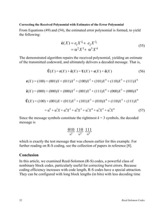 Correcting the Received Polynomial with Estimates of the Error Polynomial
From Equations (49) and (54), the estimated error polynomial is formed, to yield
the following:

                             e ( X ) = e1 X j1 + e2 X j2
                             $
                                                                                     (55)
                                    =   α2 X 3 +   α5 X 4
The demonstrated algorithm repairs the received polynomial, yielding an estimate
of the transmitted codeword, and ultimately delivers a decoded message. That is,

                   Û(X ) = r(X ) + ê(X ) = U(X ) + e(X ) + ê(X )                     (56)

     r(X ) = (100) + (001)X + (011)X 2 + (100)X 3 + (101)X 4 + (110)X 5 + (111)X 6

     ê(X ) = (000) + (000)X + (000)X 2 + (001)X 3 + (111)X 4 + (000)X 5 + (000)X 6

     Û(X ) = (100) + (001)X + (011)X 2 + (101)X 3 + (010)X 4 + (110)X 5 + (111)X 6

                 = α0 + α2X + α4X 2 + α6X 3 + α1X 4 + α3X 5 + α5X 6                  (57)

Since the message symbols constitute the rightmost k = 3 symbols, the decoded
message is

                                 { 110 111
                                 010 { {
                                   α1     α3       α5

which is exactly the test message that was chosen earlier for this example. For
further reading on R-S coding, see the collection of papers in reference [8].

Conclusion
In this article, we examined Reed-Solomon (R-S) codes, a powerful class of
nonbinary block codes, particularly useful for correcting burst errors. Because
coding efficiency increases with code length, R-S codes have a special attraction.
They can be configured with long block lengths (in bits) with less decoding time




32                                                                     Reed-Solomon Codes
 