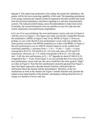 degrade it. The improving mechanism is the coding; the greater the redundancy, the
greater will be the error-correcting capability of the code. The degrading mechanism
is the energy reduction per channel symbol (compared to the data symbol) that stems
from the increased redundancy (and faster signaling in a real-time communication
system). The reduced symbol energy causes the demodulator to make more errors.
Eventually, the second mechanism wins out, and thus at very low code rates the
system experiences error-performance degradation.

Let’s see if we can corroborate the error performance versus code rate in Figure 6
with the curves in Figure 2. The figures are really not directly comparable because
the modulation is BPSK in Figure 6 and 32-ary MFSK in Figure 2. However,
perhaps we can verify that R-S error performance versus code rate exhibits the
same general curvature with MFSK modulation as it does with BPSK. In Figure 2,
the error performance over an AWGN channel improves as the symbol error-
correcting capability, t, increases from t = 1 to t = 4; the t = 1 and t = 4 cases
correspond to R-S (31, 29) and R-S (31, 23) with code rates of 0.94 and 0.74
respectively. However, at t = 8, which corresponds to R-S (31, 15) with code
rate = 0.48, the error performance at PB = 10-5 degrades by about 0.5 dB of Eb/N0
compared to the t = 4 case. From Figure 2, we can conclude that if we were to plot
error performance versus code rate, the curve would have the same general “shape”
as it does in Figure 6. Note that this manifestation cannot be gleaned from Figure 1,
since that figure represents a decoder transfer function, which provides no
information about the channel and the demodulation. Therefore, of the two
mechanisms at work in the channel, the Figure 1 transfer function only presents the
output-versus-input benefits of the decoder, and displays nothing about the loss of
energy as a function of lower code rate.




8                                                                     Reed-Solomon Codes
 