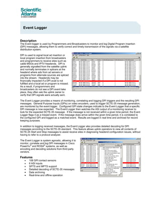 Event Logger


Description
The Event logger is used by Programmers and Broadcasters to monitor and log Digital Program Insertion
(DPI) messages, allowing them to verify correct and timely transmission of the signals via a satellite
distribution system.

DPI is used to signal local ad insertion or
local program insertion from broadcasters
and programmers to receive sites such as
cable MSOs and IPTV headends. DPI is
generally signalled from the satellite uplink
and normally terminates in splicers at the
headend where ads from ad servers or
programs from alternate sources are spliced
into the stream. Headends may be
financially impacted if a DPI avail is not
fulfilled and a local ad or program is missed.
As a result, if programmers and
broadcasters do not see a DPI event take
place, they often ask the uplink owner to
verify that DPI signals were actually sent.

The Event Logger provides a means of monitoring, correlating and logging DPI triggers and the resulting DPI
messages. General Purpose Inputs (GPIs) on video encoders, used to trigger SCTE-35 message generation,
are monitored by the event logger. Configured GPI state changes indicate to the Event Logger that a specific
DPI message is now expected. The Event Logger then watches the ASI output of a monitoring receiver to
look for the expected SCTE-35 message. If the message is not received within a given time period, the Event
Logger flags it as a missed event. If the message does arrive within the given time period, it is correlated to
the configured GPI and logged as a matched event. Results are logged in real time and archived for record
keeping purposes.

In addition to logging received messages, the Event Logger also provides detailed decoding for DPI
messages according to the SCTE-35 standard. This feature allows uplink operators to view all contents of
SCTE-35 Start and Stop messages to assist receive sites in diagnosing headend configuration issues, without
having to refer to a protocol analyzer.

The Event Logger is system agnostic, allowing it to
monitor, correlate and log DPI messages in Cisco
         ®            ®
PowerVu and ROSA systems, as well as
encoding and decoding solutions from third party
vendors.

Features
    •   108 GPI contact sensors
    •   6 ASI inputs
    •   SPTS and MPTS support
    •   Detailed decoding of SCTE-35 messages
    •   Data archiving
    •   Real-time and offline operation
 