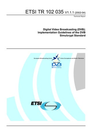ETSI TR 102 035 V1.1.1 (2002-04)
                                                                Technical Report




             Digital Video Broadcasting (DVB);
         Implementation Guidelines of the DVB
                           Simulcrypt Standard




    European Broadcasting Union             Union Européenne de Radio-Télévision


                                  EBU·UER
 