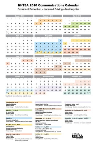 NHTSA 2010 Communications Calendar
                           Occupant Protection – Impaired Driving – Motorcycles

                    January 2010                                                    February 2010                                                 March 2010
      S        M     T        W         T        F        S      S         M         T       W        T         F        S      S        M        T        W         T        F        S

                                                 1        2                1         2       3        4        5         6               1        2        3         4        5        6

   3           4     5        6         7        8        9      7         8         9      10       11        12       13      7        8        9       10        11       12       13

  10           11   12       13        14       15       16     14        15        16      17       18        19       20      14      15       16       17        18       19       20

  17           18   19       20        21       22       23     21        22        23      24       25        26       27      21      22       23       24        25       26       27
 24
          31
               25   26       27        28       29       30     28                                                              28      29       30       31

                         April 2010                                                      May 2010                                                     June 2010
      S        M     T        W         T        F        S      S         M         T       W         T        F        S      S        M        T        W         T        F        S

                                        1        2        3                                                              1                        1        2         3        4        5

   4           5     6        7         8        9       10      2         3         4       5        6         7        8      6        7        8        9        10       11       12

  11           12   13       14        15       16       17      9         10       11      12        13       14       15      13      14       15       16        17       18       19

  18           19   20       21        22       23       24      16        17       18      19        20       21       22      20      21       22       23        24       25       26
                                                                23        24
  25           26   27       28        29       30                   30        31   25      26        27       28       29      27      28       29       30

                         July 2010                                                   August 2010                                               September 2010
      S        M     T        W         T        F        S      S         M         T       W         T        F        S      S        M        T        W         T        F        S

                                        1        2        3      1         2         3       4        5         6        7                                 1         2        3        4

   4           5     6        7         8        9       10      8         9        10      11        12       13       14      5        6        7        8         9       10       11

  11           12   13       14        15       16       17      15        16       17      18        19       20       21      12      13       14       15        16       17       18

  18           19   20       21        22       23       24      22        23       24      25        26       27       28      19      20       21       22        23       24       25

  25           26   27       28        29       30       31      29        30       31                                          26      27       28       29        30


                    October 2010                                                    November 2010                                              December 2010
      S        M     T        W         T        F        S      S         M         T       W        T         F        S      S        M        T        W         T        F        S

                                                 1        2                1         2       3        4        5         6                                 1         2        3        4

   3           4     5        6         7        8        9      7         8         9      10       11        12       13      5        6        7        8         9       10       11

  10           11   12       13        14       15       16     14        15        16      17       18        19       20      12      13       14       15        16       17       18

  17           18   19       20        21       22       23     21        22        23      24       25        26       27      19      20       21       22        23       24       25
 24                                                                                                                                                                                Jan. 2011
          31   25   26       27        28       29       30     28        29        30                                          26      27       28       29        30       31    1 2 3

Note: Calendar dates and themes are subject to change.




February 1-8, 2010                                              June 21, 2010                                                   November 15 – 28, 2010
Super Bowl Sunday                                               National Ride to Work Day                                       Thanksgiving Holiday Travel
IMPAIRED DRIVING                                                Primary Message:     Motorists and Motorcycles Share the Road   OCCUPANT PROTECTION
Primary Message: Fans Don’t Let Fans Drive Drunk                                                                                Primary Message: Buckle Up America. Every Trip. Every Time.
                                                                August 20 – September 6, 2010
March 9 – 17, 2010                                              Impaired Driving                                                November 28 – December 11, 2010
St. Patrick’s Day                                               National Enforcement Crackdown                                  Holiday Season
IMPAIRED DRIVING                                                IMPAIRED DRIVING                                                IMPAIRED DRIVING
Primary Message: Buzzed Driving Is Drunk Driving                Primary Message: Drunk Driving. Over the Limit. Under Arrest.   Primary Message: Buzzed Driving Is Drunk Driving

May 2010                                                        September 19 – 25, 2010                                         December 16, 2010 – January 2, 2011
Motorcycle Safety Month                                         National Seat Check Saturday (September 25)                     Holiday Season
Primary Message:    Motorists and Motorcycles Share the Road    CPS Week                                                        IMPAIRED DRIVING
                                                                OCCUPANT PROTECTION                                             Primary Message: Drunk Driving. Over the Limit. Under Arrest.
May 24 – June 6, 2010                                           Primary Message: 4 Steps for Kids

Click It or Ticket                                              October 17 – 24, 2010
National Enforcement Mobilization
                                                                National Teens Driver Safety Week
OCCUPANT PROTECTION
                                                                OCCUPANT PROTECTION
Primary Message: Click It or Ticket
                                                                Primary Message: Buckle Up America. Every Trip. Every Time.

June 20 – July 4, 2010                                          October 25 – 31, 2010
Fourth of July                                                  Halloween
IMPAIRED DRIVING                                                IMPAIRED DRIVING
Primary Message: Drunk Driving. Over the Limit. Under Arrest.   Primary Message: Buzzed Driving Is Drunk Driving
                 Buzzed Driving Is Drunk Driving
 