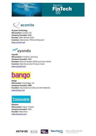 Aconite Technology
HQ Location: London, UK
Company Founded: 2000
Founder: Mike Woods (CEO)
Investors: Elderstreet, YFM and Datacard
www.aconite.net

Ayondo
HQ Location: Frankfurt, Germany
Company Founded: 2009
Founders: Manuel Heyden (CEO) and Julian Handt
Investors: Next Generation Finance Invest
www.ayondo.com

Bango
HQ Location: Cambridge, UK
Company Founded: 1999
Founders: Ray Anderson (CEO) and Anil Malhotra
www.bango.com

Basware
HQ Location: Espoo, Finland
Company Founded: 1985
Founder: Ilkka Sihvo
www.basware.com

 