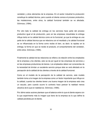 30
vendedor y otros elementos de la empresa. En el sector industrial la producción
constituye la calidad técnica, pero cuando el cliente conoce el proceso productivo,
las instalaciones, entre otros, la calidad funcional también se ve afectada.
Grönroos. (1994).
Por otro lado la calidad de entrega en los servicios hace parte del proceso
productivo igual al de producción, pero en las empresas industriales la entrega
influye tanto en la calidad técnica como en la funcional, ya que la entrega es una
parte de la calidad técnica que se relaciona con el resultado y la calidad funcional
se ve influenciada en la forma como recibe el bien, es decir, la rapidez en la
entrega, la forma en que se recibe el producto, el comportamiento del vendedor,
entre otros. Grönroos. (1994).
Finalmente la calidad de las relaciones se refiere a la relación entre los empleados
de la empresa y los clientes, esto se da por igual en las empresas de servicios y
en las empresas productoras de bienes. Los empleados deben ser conscientes de
la necesidad de brindar un excelente servicio porque éste se verá afectado en la
percepción de la calidad de los clientes a través de la calidad funcional.
Como en el modelo de la percepción de la calidad de servicio, este modelo
también toma a la imagen de la empresa como un factor importante que influye en
la calidad, cuando los clientes tienen una buena imagen de la empresa esto crea
un escudo, pero cuando ocurre lo contrario hace parecer la realidad menos
atractiva de lo que en realidad es. Grönroos. (1994).
Por último estos autores plantean que el balance entre lo que el cliente espera con
lo que experimenta más la imagen que tiene de la empresa es lo que define la
calidad percibida por el cliente.
 