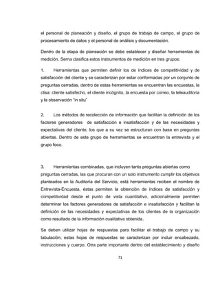 71
el personal de planeación y diseño, el grupo de trabajo de campo, el grupo de
procesamiento de datos y el personal de análisis y documentación.
Dentro de la etapa de planeación se debe establecer y diseñar herramientas de
medición. Serna clasifica estos instrumentos de medición en tres grupos:
1. Herramientas que permiten definir los de índices de competitividad y de
satisfacción del cliente y se caracterizan por estar conformadas por un conjunto de
preguntas cerradas, dentro de estas herramientas se encuentran las encuestas, la
clisa: cliente satisfecho, el cliente incógnito, la encuesta por correo, la teleauditoria
y la observación “in situ”
2. Los métodos de recolección de información que facilitan la definición de los
factores generadores de satisfacción e insatisfacción y de las necesidades y
expectativas del cliente, los que a su vez se estructuran con base en preguntas
abiertas. Dentro de este grupo de herramientas se encuentran la entrevista y el
grupo foco.
3. Herramientas combinadas, que incluyen tanto preguntas abiertas como
preguntas cerradas, las que procuran con un solo instrumento cumplir los objetivos
planteados en la Auditoría del Servicio, está herramientas reciben el nombre de
Entrevista-Encuesta, éstas permiten la obtención de índices de satisfacción y
competitividad desde el punto de vista cuantitativo, adicionalmente permiten
determinar los factores generadores de satisfacción e insatisfacción y facilitan la
definición de las necesidades y expectativas de los clientes de la organización
como resultado de la información cualitativa obtenida.
Se deben utilizar hojas de respuestas para facilitar el trabajo de campo y su
tabulación; estas hojas de respuestas se caracterizan por incluir encabezado,
instrucciones y cuerpo. Otra parte importante dentro del establecimiento y diseño
 