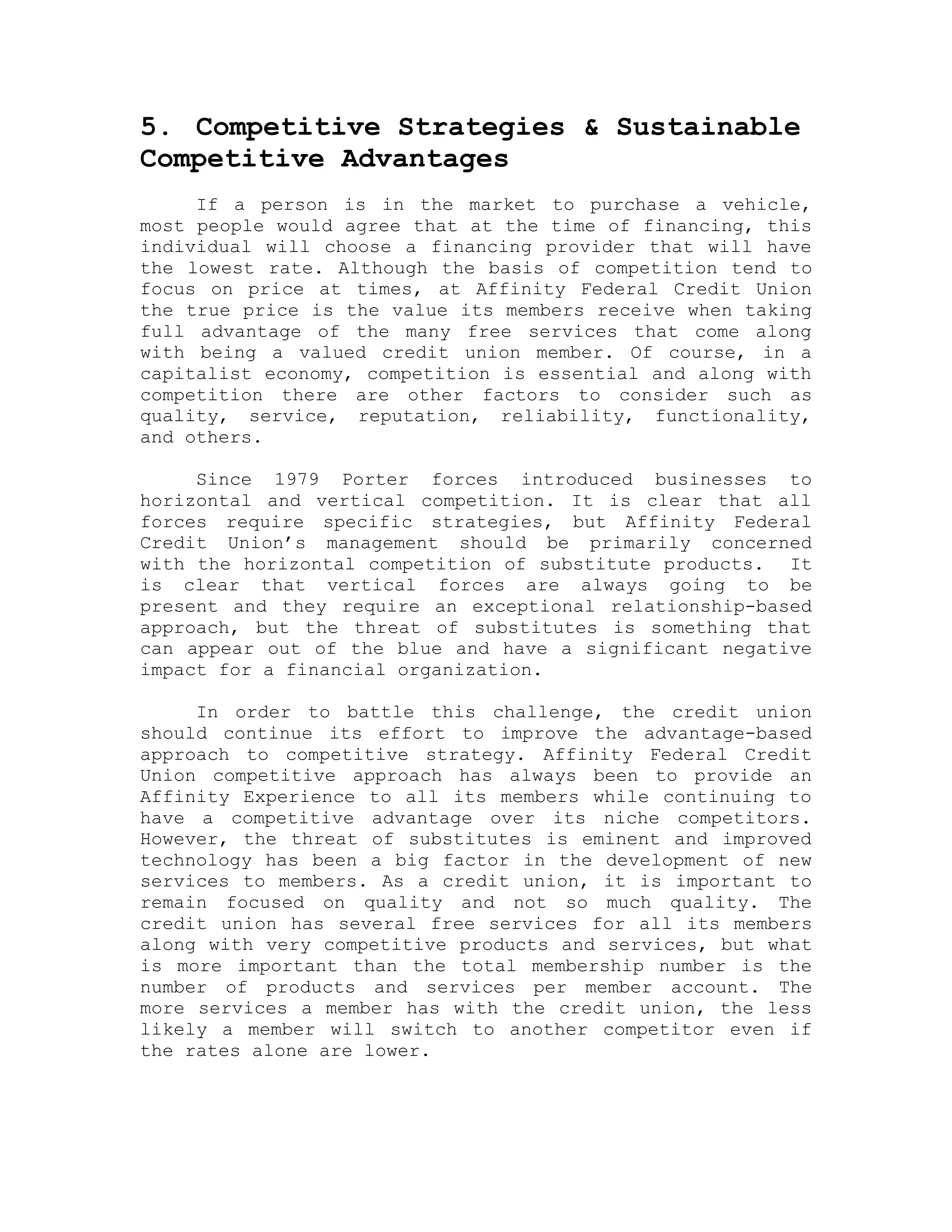 5. Competitive Strategies & Sustainable
Competitive Advantages
If a person is in the market to purchase a vehicle,
most people would agree that at the time of financing, this
individual will choose a financing provider that will have
the lowest rate. Although the basis of competition tend to
focus on price at times, at Affinity Federal Credit Union
the true price is the value its members receive when taking
full advantage of the many free services that come along
with being a valued credit union member. Of course, in a
capitalist economy, competition is essential and along with
competition there are other factors to consider such as
quality, service, reputation, reliability, functionality,
and others.
Since 1979 Porter forces introduced businesses to
horizontal and vertical competition. It is clear that all
forces require specific strategies, but Affinity Federal
Credit Union’s management should be primarily concerned
with the horizontal competition of substitute products. It
is clear that vertical forces are always going to be
present and they require an exceptional relationship-based
approach, but the threat of substitutes is something that
can appear out of the blue and have a significant negative
impact for a financial organization.
In order to battle this challenge, the credit union
should continue its effort to improve the advantage-based
approach to competitive strategy. Affinity Federal Credit
Union competitive approach has always been to provide an
Affinity Experience to all its members while continuing to
have a competitive advantage over its niche competitors.
However, the threat of substitutes is eminent and improved
technology has been a big factor in the development of new
services to members. As a credit union, it is important to
remain focused on quality and not so much quality. The
credit union has several free services for all its members
along with very competitive products and services, but what
is more important than the total membership number is the
number of products and services per member account. The
more services a member has with the credit union, the less
likely a member will switch to another competitor even if
the rates alone are lower.
 