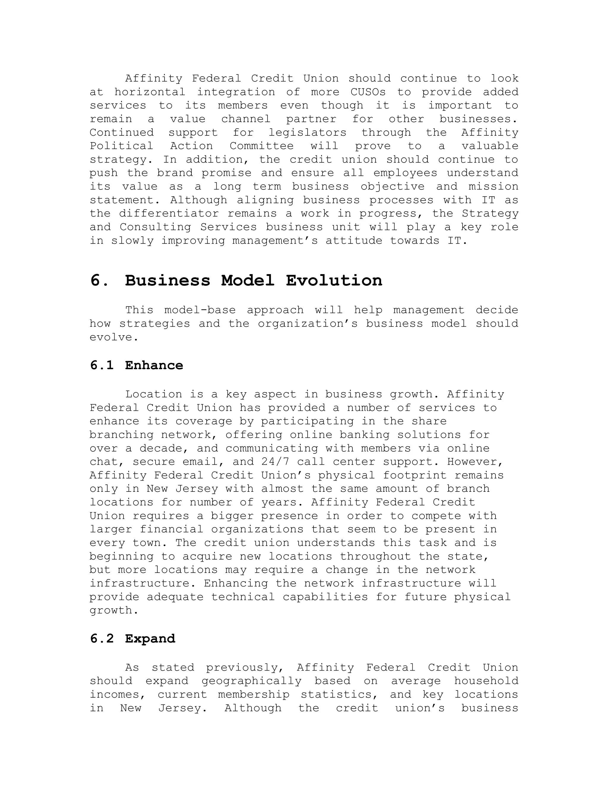 Affinity Federal Credit Union should continue to look
at horizontal integration of more CUSOs to provide added
services to its members even though it is important to
remain a value channel partner for other businesses.
Continued support for legislators through the Affinity
Political Action Committee will prove to a valuable
strategy. In addition, the credit union should continue to
push the brand promise and ensure all employees understand
its value as a long term business objective and mission
statement. Although aligning business processes with IT as
the differentiator remains a work in progress, the Strategy
and Consulting Services business unit will play a key role
in slowly improving management’s attitude towards IT.
6. Business Model Evolution
This model-base approach will help management decide
how strategies and the organization’s business model should
evolve.
6.1 Enhance
Location is a key aspect in business growth. Affinity
Federal Credit Union has provided a number of services to
enhance its coverage by participating in the share
branching network, offering online banking solutions for
over a decade, and communicating with members via online
chat, secure email, and 24/7 call center support. However,
Affinity Federal Credit Union’s physical footprint remains
only in New Jersey with almost the same amount of branch
locations for number of years. Affinity Federal Credit
Union requires a bigger presence in order to compete with
larger financial organizations that seem to be present in
every town. The credit union understands this task and is
beginning to acquire new locations throughout the state,
but more locations may require a change in the network
infrastructure. Enhancing the network infrastructure will
provide adequate technical capabilities for future physical
growth.
6.2 Expand
As stated previously, Affinity Federal Credit Union
should expand geographically based on average household
incomes, current membership statistics, and key locations
in New Jersey. Although the credit union’s business
 