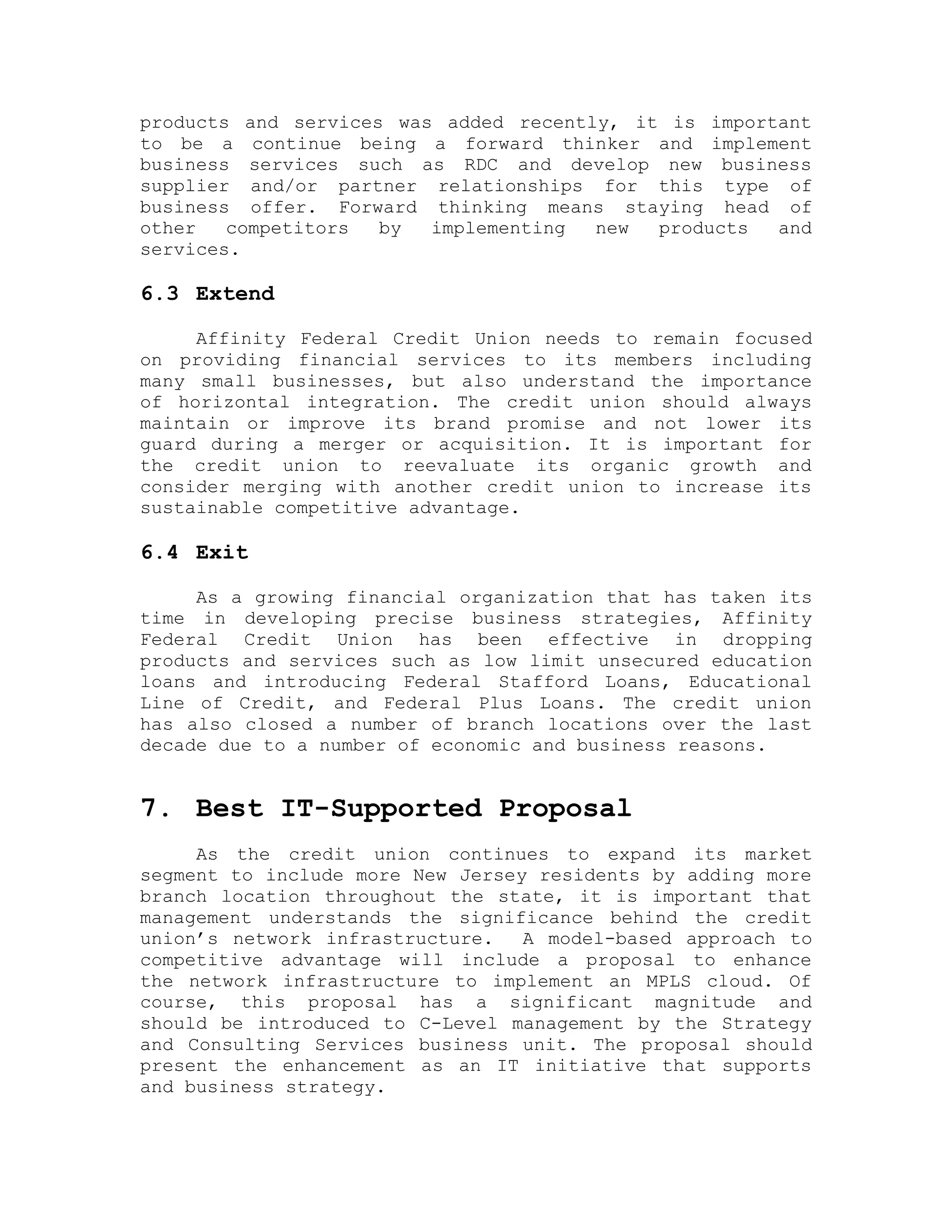 products and services was added recently, it is important
to be a continue being a forward thinker and implement
business services such as RDC and develop new business
supplier and/or partner relationships for this type of
business offer. Forward thinking means staying head of
other competitors by implementing new products and
services.
6.3 Extend
Affinity Federal Credit Union needs to remain focused
on providing financial services to its members including
many small businesses, but also understand the importance
of horizontal integration. The credit union should always
maintain or improve its brand promise and not lower its
guard during a merger or acquisition. It is important for
the credit union to reevaluate its organic growth and
consider merging with another credit union to increase its
sustainable competitive advantage.
6.4 Exit
As a growing financial organization that has taken its
time in developing precise business strategies, Affinity
Federal Credit Union has been effective in dropping
products and services such as low limit unsecured education
loans and introducing Federal Stafford Loans, Educational
Line of Credit, and Federal Plus Loans. The credit union
has also closed a number of branch locations over the last
decade due to a number of economic and business reasons.
7. Best IT-Supported Proposal
As the credit union continues to expand its market
segment to include more New Jersey residents by adding more
branch location throughout the state, it is important that
management understands the significance behind the credit
union’s network infrastructure. A model-based approach to
competitive advantage will include a proposal to enhance
the network infrastructure to implement an MPLS cloud. Of
course, this proposal has a significant magnitude and
should be introduced to C-Level management by the Strategy
and Consulting Services business unit. The proposal should
present the enhancement as an IT initiative that supports
and business strategy.
 