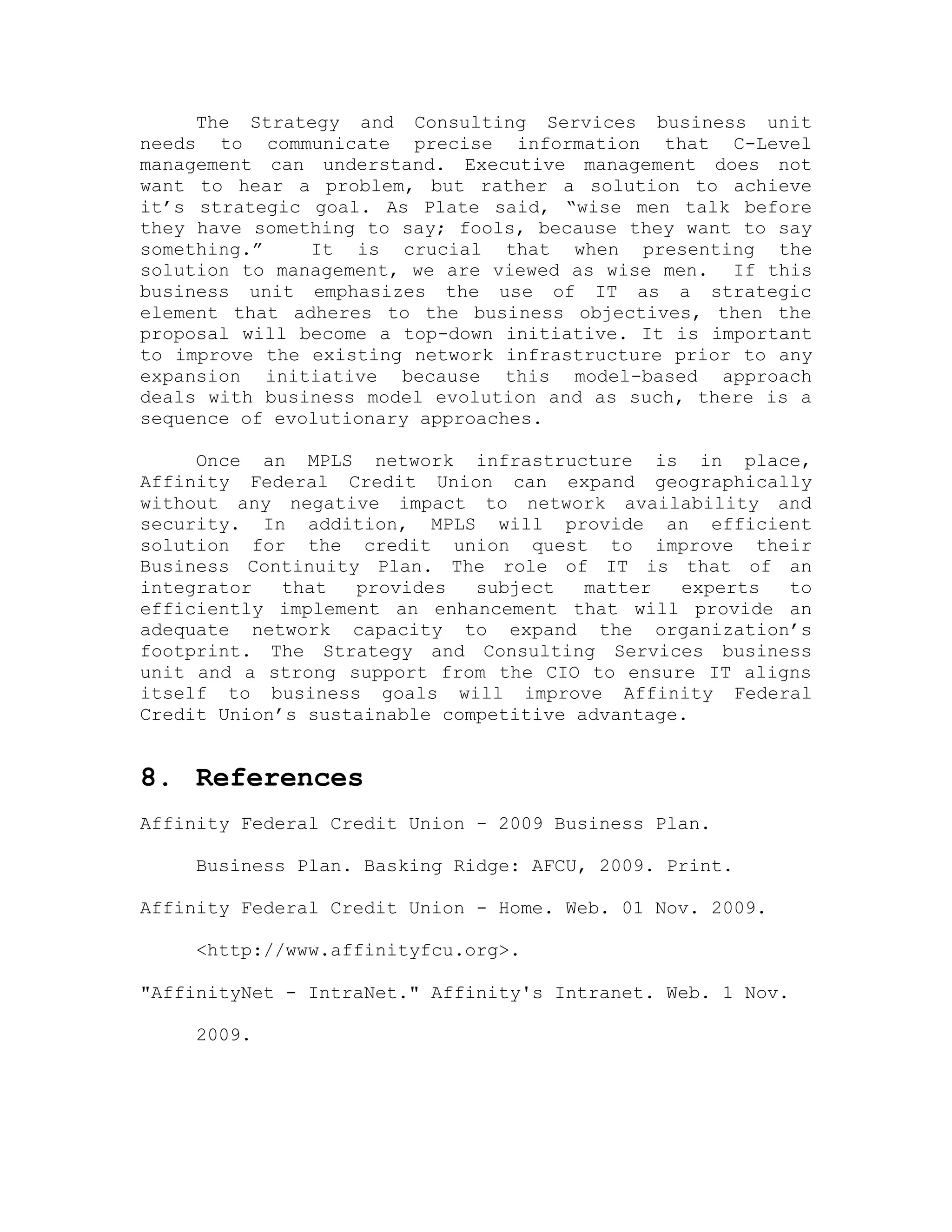 The Strategy and Consulting Services business unit
needs to communicate precise information that C-Level
management can understand. Executive management does not
want to hear a problem, but rather a solution to achieve
it’s strategic goal. As Plate said, “wise men talk before
they have something to say; fools, because they want to say
something.” It is crucial that when presenting the
solution to management, we are viewed as wise men. If this
business unit emphasizes the use of IT as a strategic
element that adheres to the business objectives, then the
proposal will become a top-down initiative. It is important
to improve the existing network infrastructure prior to any
expansion initiative because this model-based approach
deals with business model evolution and as such, there is a
sequence of evolutionary approaches.
Once an MPLS network infrastructure is in place,
Affinity Federal Credit Union can expand geographically
without any negative impact to network availability and
security. In addition, MPLS will provide an efficient
solution for the credit union quest to improve their
Business Continuity Plan. The role of IT is that of an
integrator that provides subject matter experts to
efficiently implement an enhancement that will provide an
adequate network capacity to expand the organization’s
footprint. The Strategy and Consulting Services business
unit and a strong support from the CIO to ensure IT aligns
itself to business goals will improve Affinity Federal
Credit Union’s sustainable competitive advantage.
8. References
Affinity Federal Credit Union - 2009 Business Plan.
Business Plan. Basking Ridge: AFCU, 2009. Print.
Affinity Federal Credit Union - Home. Web. 01 Nov. 2009.
<http://www.affinityfcu.org>.
"AffinityNet - IntraNet." Affinity's Intranet. Web. 1 Nov.
2009.
 
