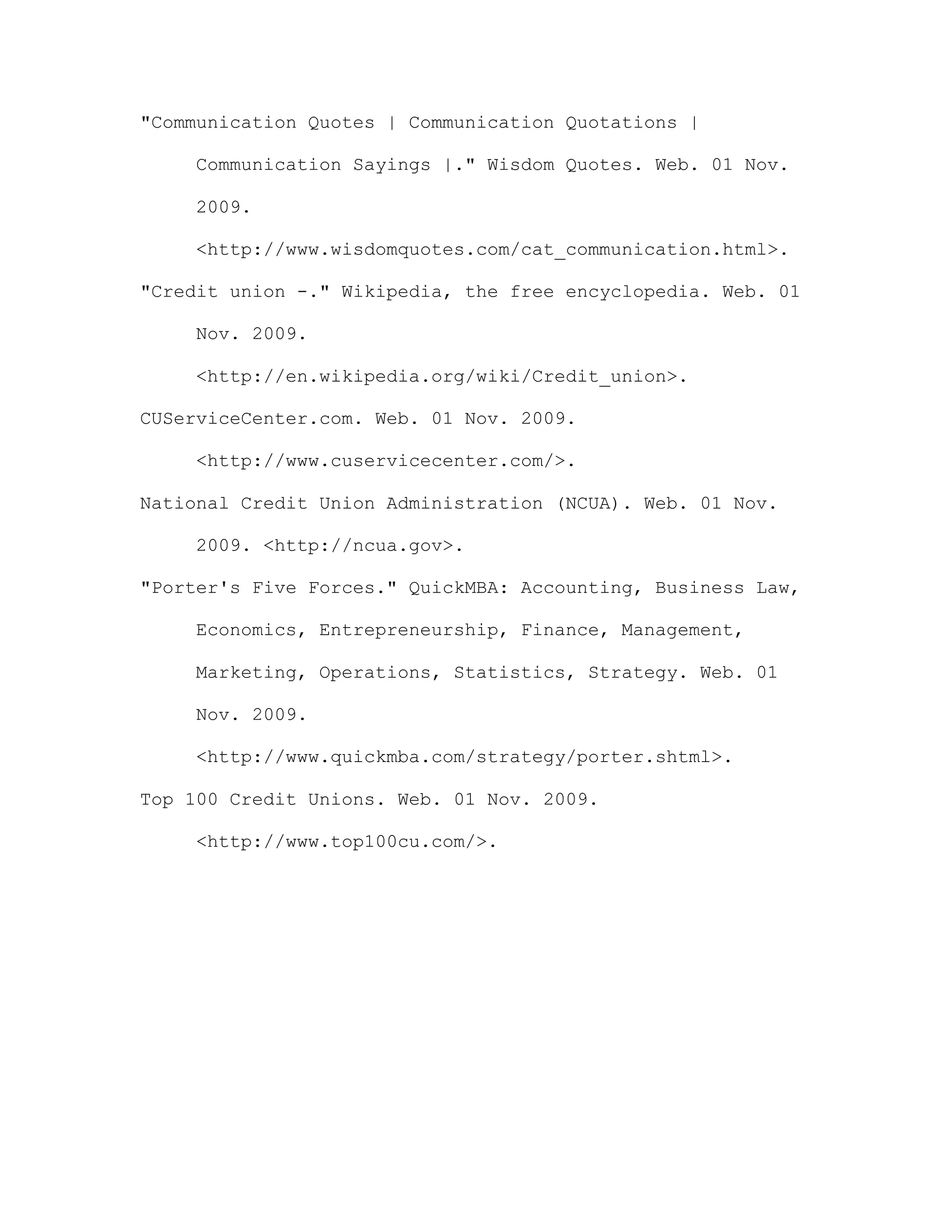 "Communication Quotes | Communication Quotations |
Communication Sayings |." Wisdom Quotes. Web. 01 Nov.
2009.
<http://www.wisdomquotes.com/cat_communication.html>.
"Credit union -." Wikipedia, the free encyclopedia. Web. 01
Nov. 2009.
<http://en.wikipedia.org/wiki/Credit_union>.
CUServiceCenter.com. Web. 01 Nov. 2009.
<http://www.cuservicecenter.com/>.
National Credit Union Administration (NCUA). Web. 01 Nov.
2009. <http://ncua.gov>.
"Porter's Five Forces." QuickMBA: Accounting, Business Law,
Economics, Entrepreneurship, Finance, Management,
Marketing, Operations, Statistics, Strategy. Web. 01
Nov. 2009.
<http://www.quickmba.com/strategy/porter.shtml>.
Top 100 Credit Unions. Web. 01 Nov. 2009.
<http://www.top100cu.com/>.
 