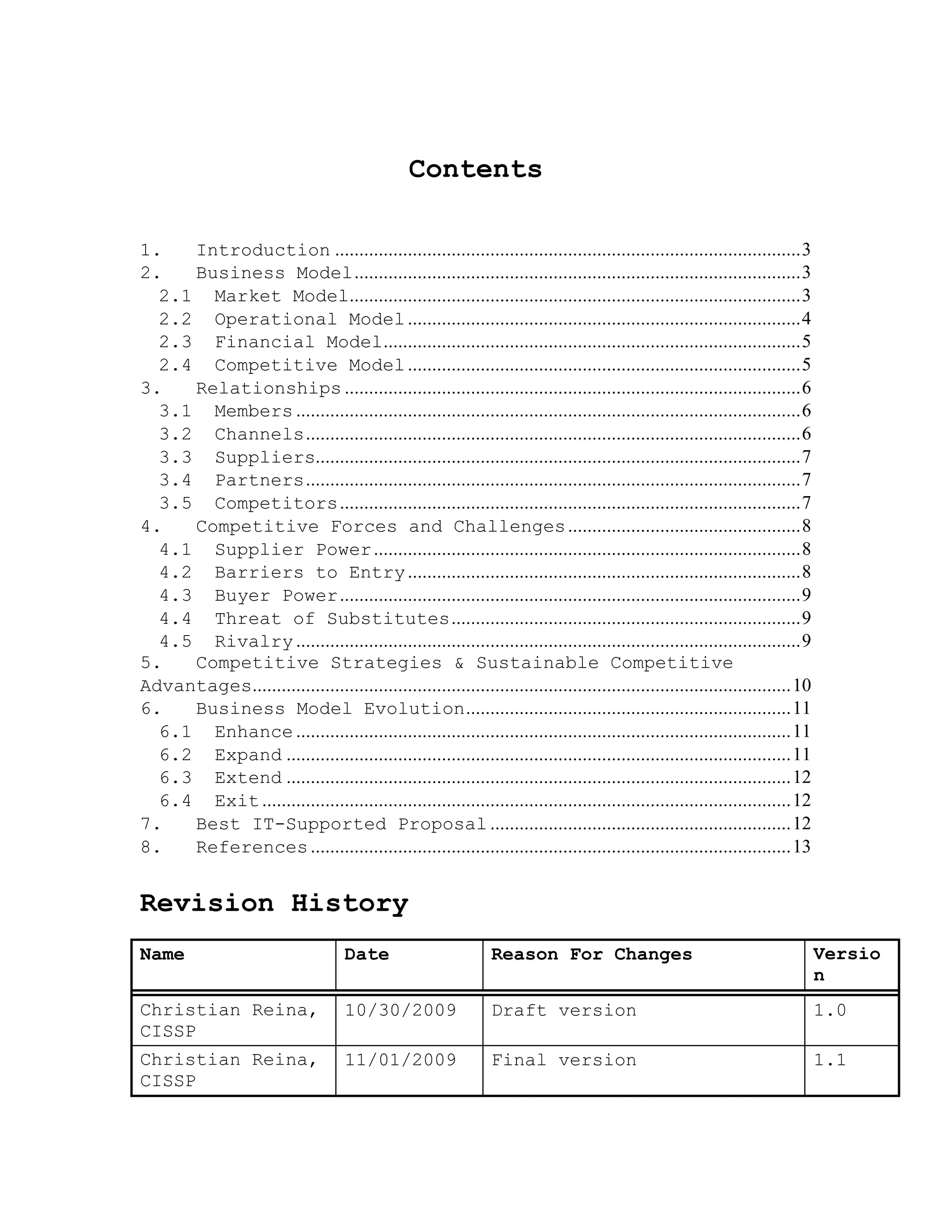 Contents
1. Introduction ................................................................................................3
2. Business Model............................................................................................3
2.1 Market Model.............................................................................................3
2.2 Operational Model.................................................................................4
2.3 Financial Model......................................................................................5
2.4 Competitive Model.................................................................................5
3. Relationships ..............................................................................................6
3.1 Members ........................................................................................................6
3.2 Channels......................................................................................................6
3.3 Suppliers....................................................................................................7
3.4 Partners......................................................................................................7
3.5 Competitors...............................................................................................7
4. Competitive Forces and Challenges................................................8
4.1 Supplier Power........................................................................................8
4.2 Barriers to Entry.................................................................................8
4.3 Buyer Power...............................................................................................9
4.4 Threat of Substitutes........................................................................9
4.5 Rivalry ........................................................................................................9
5. Competitive Strategies & Sustainable Competitive
Advantages...............................................................................................................10
6. Business Model Evolution...................................................................11
6.1 Enhance ......................................................................................................11
6.2 Expand ........................................................................................................11
6.3 Extend ........................................................................................................12
6.4 Exit.............................................................................................................12
7. Best IT-Supported Proposal ..............................................................12
8. References...................................................................................................13
Revision History
Name Date Reason For Changes Versio
n
Christian Reina,
CISSP
10/30/2009 Draft version 1.0
Christian Reina,
CISSP
11/01/2009 Final version 1.1
 