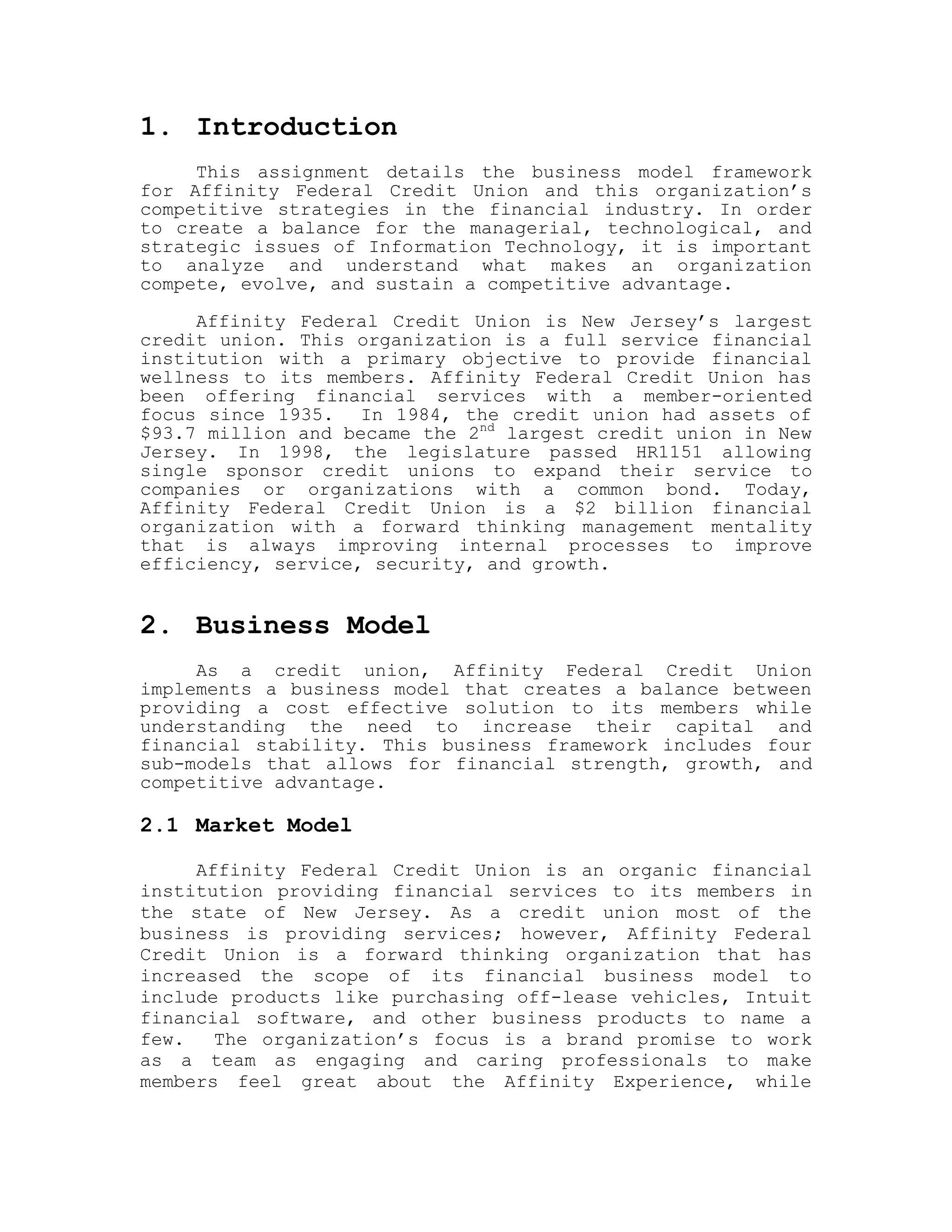 1. Introduction
This assignment details the business model framework
for Affinity Federal Credit Union and this organization’s
competitive strategies in the financial industry. In order
to create a balance for the managerial, technological, and
strategic issues of Information Technology, it is important
to analyze and understand what makes an organization
compete, evolve, and sustain a competitive advantage.
Affinity Federal Credit Union is New Jersey’s largest
credit union. This organization is a full service financial
institution with a primary objective to provide financial
wellness to its members. Affinity Federal Credit Union has
been offering financial services with a member-oriented
focus since 1935. In 1984, the credit union had assets of
$93.7 million and became the 2nd
largest credit union in New
Jersey. In 1998, the legislature passed HR1151 allowing
single sponsor credit unions to expand their service to
companies or organizations with a common bond. Today,
Affinity Federal Credit Union is a $2 billion financial
organization with a forward thinking management mentality
that is always improving internal processes to improve
efficiency, service, security, and growth.
2. Business Model
As a credit union, Affinity Federal Credit Union
implements a business model that creates a balance between
providing a cost effective solution to its members while
understanding the need to increase their capital and
financial stability. This business framework includes four
sub-models that allows for financial strength, growth, and
competitive advantage.
2.1 Market Model
Affinity Federal Credit Union is an organic financial
institution providing financial services to its members in
the state of New Jersey. As a credit union most of the
business is providing services; however, Affinity Federal
Credit Union is a forward thinking organization that has
increased the scope of its financial business model to
include products like purchasing off-lease vehicles, Intuit
financial software, and other business products to name a
few. The organization’s focus is a brand promise to work
as a team as engaging and caring professionals to make
members feel great about the Affinity Experience, while
 