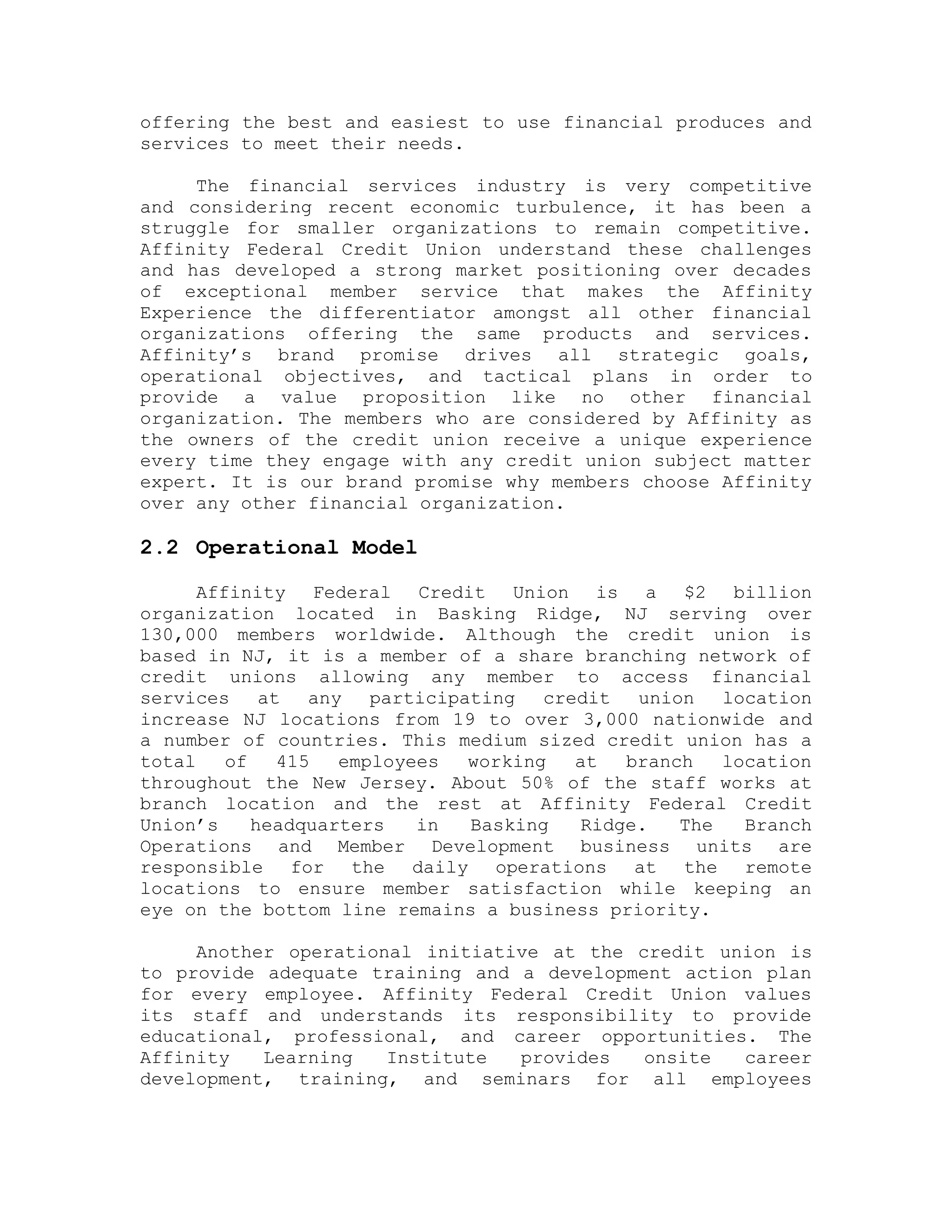 offering the best and easiest to use financial produces and
services to meet their needs.
The financial services industry is very competitive
and considering recent economic turbulence, it has been a
struggle for smaller organizations to remain competitive.
Affinity Federal Credit Union understand these challenges
and has developed a strong market positioning over decades
of exceptional member service that makes the Affinity
Experience the differentiator amongst all other financial
organizations offering the same products and services.
Affinity’s brand promise drives all strategic goals,
operational objectives, and tactical plans in order to
provide a value proposition like no other financial
organization. The members who are considered by Affinity as
the owners of the credit union receive a unique experience
every time they engage with any credit union subject matter
expert. It is our brand promise why members choose Affinity
over any other financial organization.
2.2 Operational Model
Affinity Federal Credit Union is a $2 billion
organization located in Basking Ridge, NJ serving over
130,000 members worldwide. Although the credit union is
based in NJ, it is a member of a share branching network of
credit unions allowing any member to access financial
services at any participating credit union location
increase NJ locations from 19 to over 3,000 nationwide and
a number of countries. This medium sized credit union has a
total of 415 employees working at branch location
throughout the New Jersey. About 50% of the staff works at
branch location and the rest at Affinity Federal Credit
Union’s headquarters in Basking Ridge. The Branch
Operations and Member Development business units are
responsible for the daily operations at the remote
locations to ensure member satisfaction while keeping an
eye on the bottom line remains a business priority.
Another operational initiative at the credit union is
to provide adequate training and a development action plan
for every employee. Affinity Federal Credit Union values
its staff and understands its responsibility to provide
educational, professional, and career opportunities. The
Affinity Learning Institute provides onsite career
development, training, and seminars for all employees
 