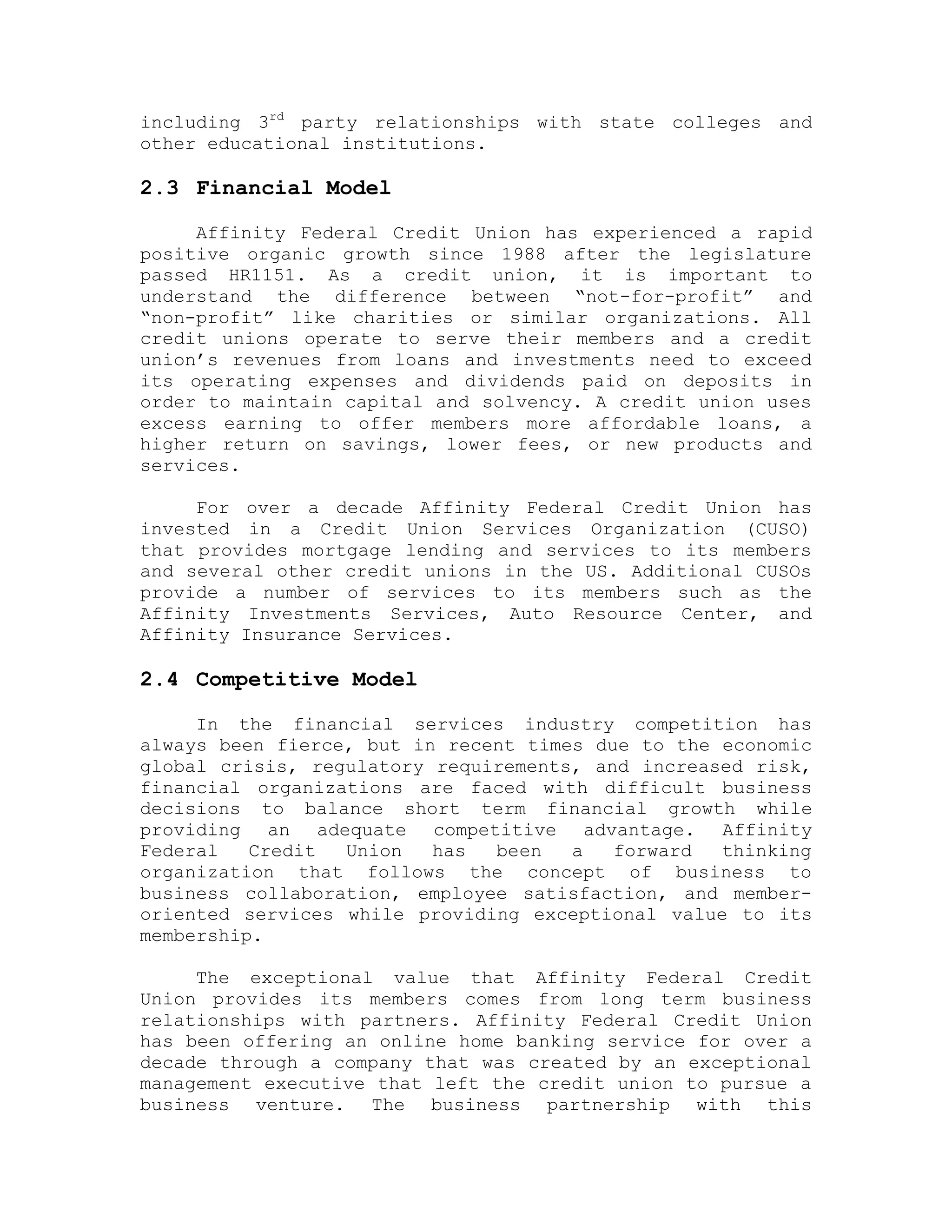 including 3rd
party relationships with state colleges and
other educational institutions.
2.3 Financial Model
Affinity Federal Credit Union has experienced a rapid
positive organic growth since 1988 after the legislature
passed HR1151. As a credit union, it is important to
understand the difference between “not-for-profit” and
“non-profit” like charities or similar organizations. All
credit unions operate to serve their members and a credit
union’s revenues from loans and investments need to exceed
its operating expenses and dividends paid on deposits in
order to maintain capital and solvency. A credit union uses
excess earning to offer members more affordable loans, a
higher return on savings, lower fees, or new products and
services.
For over a decade Affinity Federal Credit Union has
invested in a Credit Union Services Organization (CUSO)
that provides mortgage lending and services to its members
and several other credit unions in the US. Additional CUSOs
provide a number of services to its members such as the
Affinity Investments Services, Auto Resource Center, and
Affinity Insurance Services.
2.4 Competitive Model
In the financial services industry competition has
always been fierce, but in recent times due to the economic
global crisis, regulatory requirements, and increased risk,
financial organizations are faced with difficult business
decisions to balance short term financial growth while
providing an adequate competitive advantage. Affinity
Federal Credit Union has been a forward thinking
organization that follows the concept of business to
business collaboration, employee satisfaction, and member-
oriented services while providing exceptional value to its
membership.
The exceptional value that Affinity Federal Credit
Union provides its members comes from long term business
relationships with partners. Affinity Federal Credit Union
has been offering an online home banking service for over a
decade through a company that was created by an exceptional
management executive that left the credit union to pursue a
business venture. The business partnership with this
 