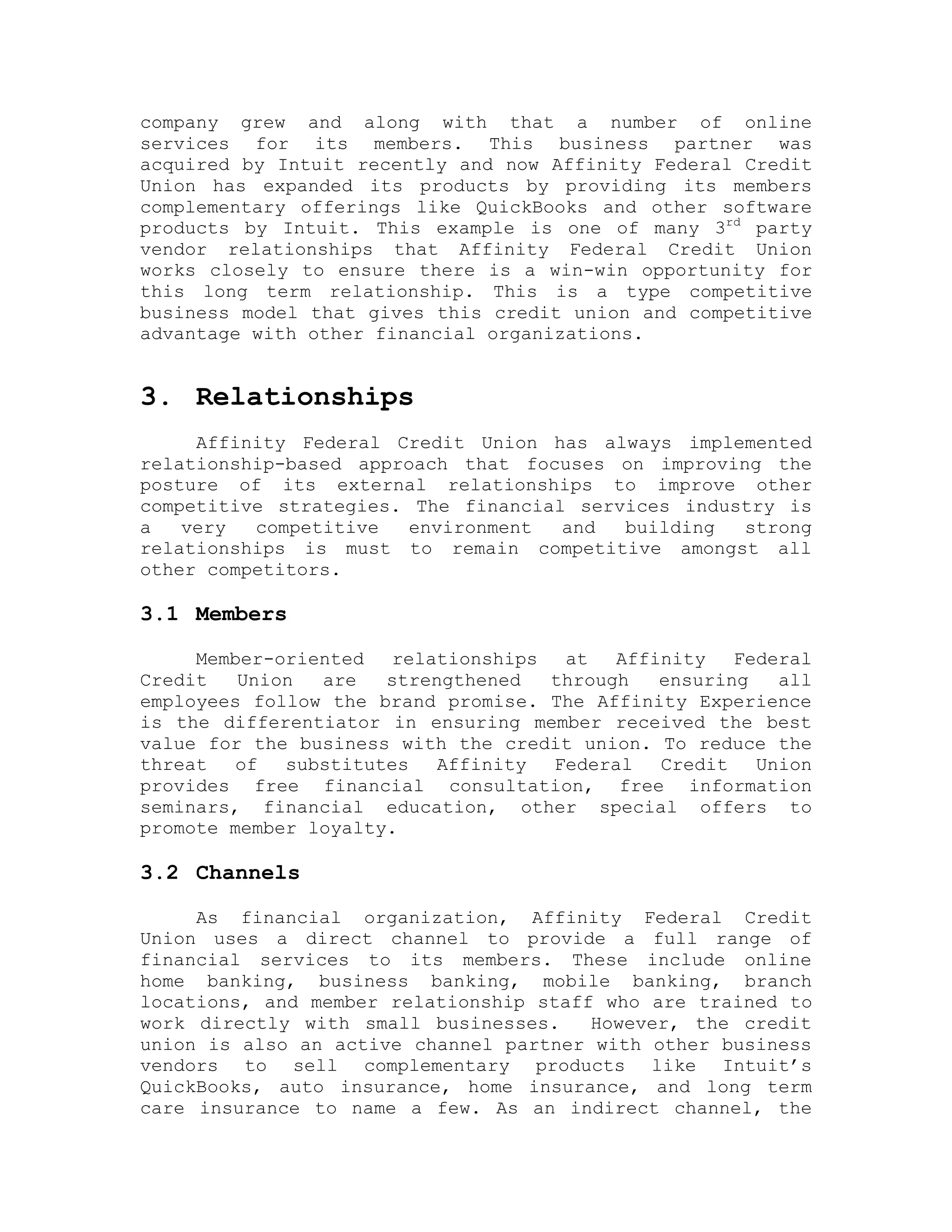 company grew and along with that a number of online
services for its members. This business partner was
acquired by Intuit recently and now Affinity Federal Credit
Union has expanded its products by providing its members
complementary offerings like QuickBooks and other software
products by Intuit. This example is one of many 3rd
party
vendor relationships that Affinity Federal Credit Union
works closely to ensure there is a win-win opportunity for
this long term relationship. This is a type competitive
business model that gives this credit union and competitive
advantage with other financial organizations.
3. Relationships
Affinity Federal Credit Union has always implemented
relationship-based approach that focuses on improving the
posture of its external relationships to improve other
competitive strategies. The financial services industry is
a very competitive environment and building strong
relationships is must to remain competitive amongst all
other competitors.
3.1 Members
Member-oriented relationships at Affinity Federal
Credit Union are strengthened through ensuring all
employees follow the brand promise. The Affinity Experience
is the differentiator in ensuring member received the best
value for the business with the credit union. To reduce the
threat of substitutes Affinity Federal Credit Union
provides free financial consultation, free information
seminars, financial education, other special offers to
promote member loyalty.
3.2 Channels
As financial organization, Affinity Federal Credit
Union uses a direct channel to provide a full range of
financial services to its members. These include online
home banking, business banking, mobile banking, branch
locations, and member relationship staff who are trained to
work directly with small businesses. However, the credit
union is also an active channel partner with other business
vendors to sell complementary products like Intuit’s
QuickBooks, auto insurance, home insurance, and long term
care insurance to name a few. As an indirect channel, the
 