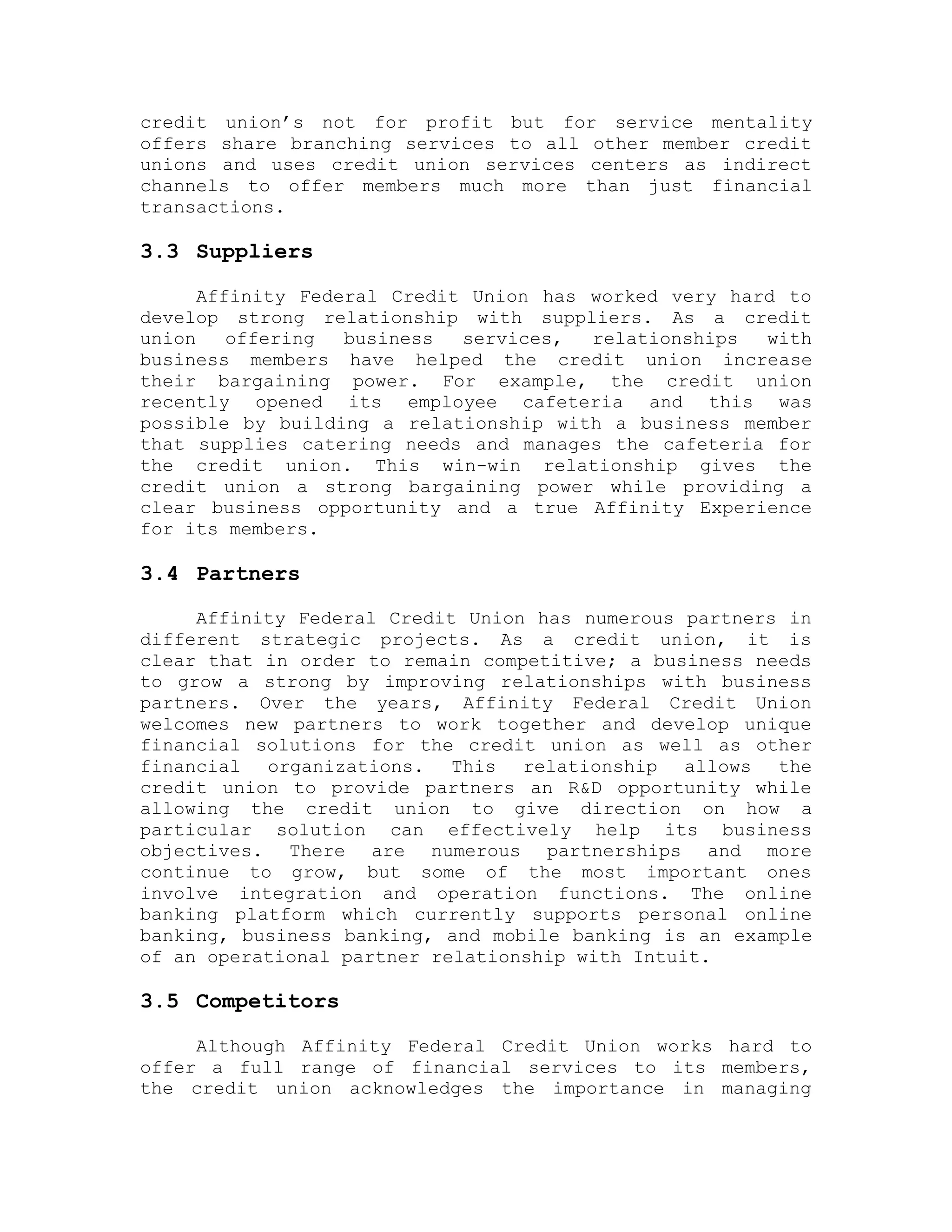 credit union’s not for profit but for service mentality
offers share branching services to all other member credit
unions and uses credit union services centers as indirect
channels to offer members much more than just financial
transactions.
3.3 Suppliers
Affinity Federal Credit Union has worked very hard to
develop strong relationship with suppliers. As a credit
union offering business services, relationships with
business members have helped the credit union increase
their bargaining power. For example, the credit union
recently opened its employee cafeteria and this was
possible by building a relationship with a business member
that supplies catering needs and manages the cafeteria for
the credit union. This win-win relationship gives the
credit union a strong bargaining power while providing a
clear business opportunity and a true Affinity Experience
for its members.
3.4 Partners
Affinity Federal Credit Union has numerous partners in
different strategic projects. As a credit union, it is
clear that in order to remain competitive; a business needs
to grow a strong by improving relationships with business
partners. Over the years, Affinity Federal Credit Union
welcomes new partners to work together and develop unique
financial solutions for the credit union as well as other
financial organizations. This relationship allows the
credit union to provide partners an R&D opportunity while
allowing the credit union to give direction on how a
particular solution can effectively help its business
objectives. There are numerous partnerships and more
continue to grow, but some of the most important ones
involve integration and operation functions. The online
banking platform which currently supports personal online
banking, business banking, and mobile banking is an example
of an operational partner relationship with Intuit.
3.5 Competitors
Although Affinity Federal Credit Union works hard to
offer a full range of financial services to its members,
the credit union acknowledges the importance in managing
 