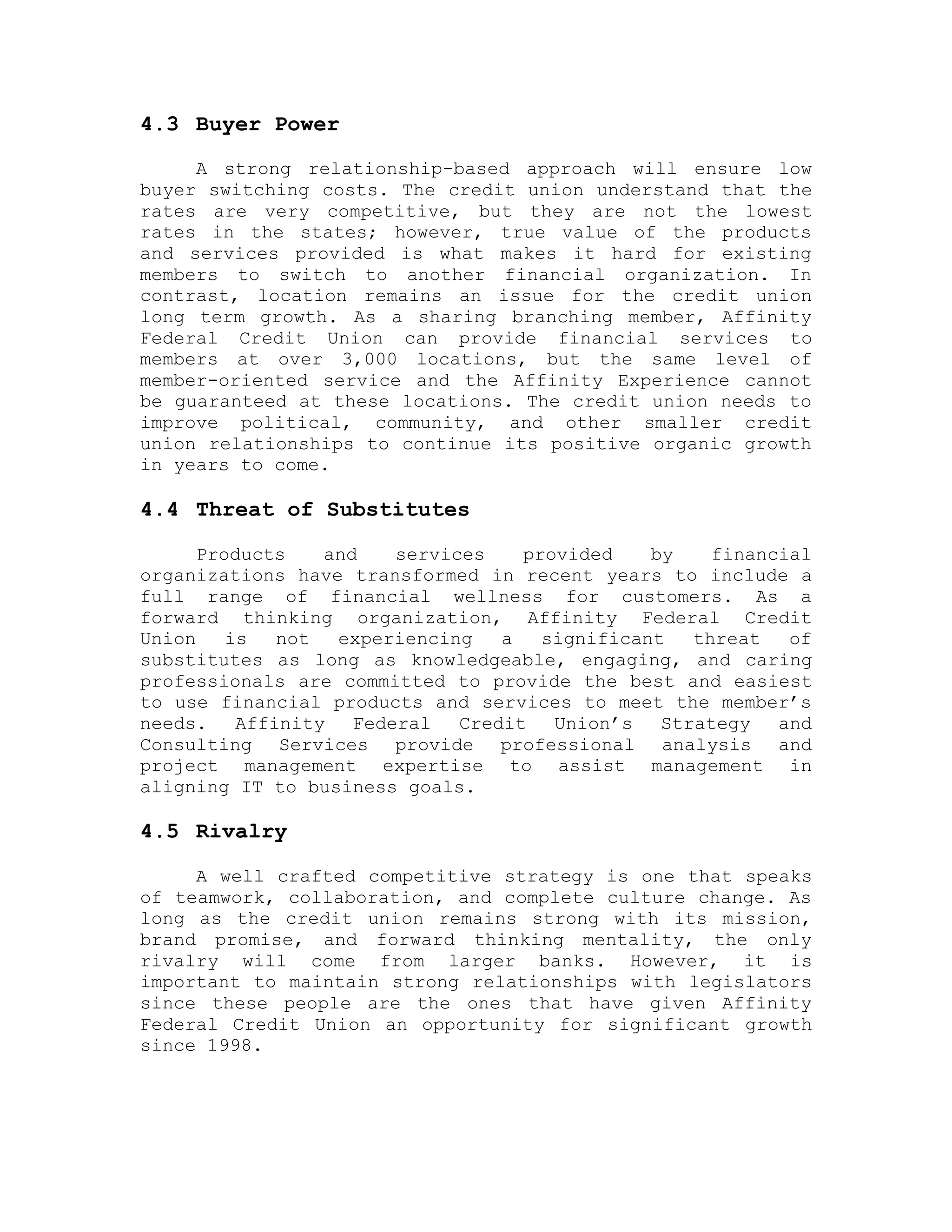 4.3 Buyer Power
A strong relationship-based approach will ensure low
buyer switching costs. The credit union understand that the
rates are very competitive, but they are not the lowest
rates in the states; however, true value of the products
and services provided is what makes it hard for existing
members to switch to another financial organization. In
contrast, location remains an issue for the credit union
long term growth. As a sharing branching member, Affinity
Federal Credit Union can provide financial services to
members at over 3,000 locations, but the same level of
member-oriented service and the Affinity Experience cannot
be guaranteed at these locations. The credit union needs to
improve political, community, and other smaller credit
union relationships to continue its positive organic growth
in years to come.
4.4 Threat of Substitutes
Products and services provided by financial
organizations have transformed in recent years to include a
full range of financial wellness for customers. As a
forward thinking organization, Affinity Federal Credit
Union is not experiencing a significant threat of
substitutes as long as knowledgeable, engaging, and caring
professionals are committed to provide the best and easiest
to use financial products and services to meet the member’s
needs. Affinity Federal Credit Union’s Strategy and
Consulting Services provide professional analysis and
project management expertise to assist management in
aligning IT to business goals.
4.5 Rivalry
A well crafted competitive strategy is one that speaks
of teamwork, collaboration, and complete culture change. As
long as the credit union remains strong with its mission,
brand promise, and forward thinking mentality, the only
rivalry will come from larger banks. However, it is
important to maintain strong relationships with legislators
since these people are the ones that have given Affinity
Federal Credit Union an opportunity for significant growth
since 1998.
 
