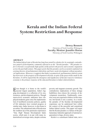 114
poverty and stagnant economic growth. The
contradictory implications of these strange
bedfellows have drawn the curiosity of de-
velopment researchers. Traditionally, coun-
tries were not expected to behave in this man-
ner, but Kerala is not a country. As a result,
the paradox of the Keralan developmental
experience can be understood best within
the context of the powerful and centralized
Indian federal system. This paper will argue
that the Kerala paradox is a failure of the par-
liamentary federalist approach of national or-
ganization in large, diverse states.
Kerala is a constituent federal state, not a
ABSTRACT
The Indian federal state of Kerala has long been noted by scholars for its seemingly contradic-
tory pattern of development, commonly referred to as the “Kerala paradox.” The paradox re-
fers to Kerala’s exceptionally high quality of life paired with poverty and economic stagnation
across the past half-century. This paper posits that the paradox can be accurately explained via
existing theories of parliamentary federalism and basic needs development without paradoxi-
cal implications. Moreover, it suggests that India’s asymmetrical, parliamentary federal system
has been toxic to the progress of development in Kerala, in spite of the great strides made by the
Keralans. It will be argued that the emergence and significance of Kerala’s massive remittance
economy is the primary response of the educated Keralans to India’s federal failures.
Kerala and the Indian Federal
System: Restriction and Response
Dewey Bennett
University of North Carolina Wilmington
Faculty Mentor: Jennifer Horan
University of North Carolina Wilmington
Even though it is home to the world’s
second largest population, India’s lag-
ging development is a reflection of its size,
resources, and development policies. Though
macro-level economic indicators have dis-
played moderate gains since the implementa-
tion of neoliberal economic policies, quality
of life indicators have resisted progress at
similar rates. India, however, is also home to
an outlier.The subnationalstateof Keralanear
the southern tip of the peninsula experiences
‘Very High’ Human Development Index
scores, which puts it on par with many in-
dustrialized sovereign states, despite extreme
 