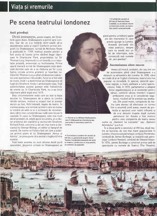 Pescenateatru[uilondonez
Anii pierduli
DupA DISPARITIA,pestenoapte,dinStrat-
ford-upon-Avon,Shakespearea pornitspre Lon-
dra. Dar de ce s-a hot516tdintr-odatEs5-9i
abandonezeso!ia9i copiii?Conformprimei bio-
grafii tui Shakespeare,scrisEde NichotasRowe
9i pubticatEin 1709,motivuIacesteip[ecEria
fost acetacb fuseseprins vSn6nditegatcEpri-
oare in ChartecotePark, proprietatea[ui Sir
ThomasLucy,impreunEcu un tovarEscu o repu-
ta!ie proastS,ameninlatcu inchisoarea.Prima
operEIiterarEscrisEde Shakespeareestededi-
catb dorinleisatede a se rEzbunape Sir Lucy.
Satira circuta printre prietenii9i tovarSgiitui.
CSndSirThomasLucya aftatcEdevenisesubiec-
tuI uneiasemenearidicutizSri,furiaIuia fostat6t
de mare,inc6t[-a determinatpeShakespearesE
fugEdin Stratford,fiindu-iameninlat5viala.insE
autenticitateaacesteipovegtieste indoielnicS,
de vreme ce, in ChartecotePark,nu s-au tinut
cEprioarepAnEdup5anut 1615.
Degicircumstante[ereatecareau stat [a baza
decizieiIui Shakespearede a pteca[a Londra
rdm6n nec[are,motivu[9i scoputreaIaI acestei
deciziiau fost,fErbindoiatS,legatede teatru.in
vremeaaceea,eranormatcatineriicarese mutau
la Londrasb aib5cu ei o scrisoarede recoman-
darecbtrevreocunostint5saurudEcarelocuiain
capitatS.in cazuLtui
'shakespeare,
estemai mult
dec6tprobabitc5,odat5ajuns[a Londra,si-acEu-
tat prietenuIdin copitdrie9i vecinuIdin Stratford,
RichardFietd,careeracu doianimai maresi dis-
cipotu[[ui GeorgeBishop,un editor9i tipografde
seam5.Devremece Fietda fostceIcarea oubli-
cat primuI poem a[ [ui Shakespeare,,Venus9i
Adonis",se presupunecba existato [egbturbintre
acegtia.
insStoateacesteanu sunt attcevadec5tourE
specutafie,deoareceurmete[ui Shakespearese
^ Portretat tuiWittiamShakespeare,
carei[ infitiseazi pe dramaturga9a
cumar5tain momentuIsosiriita
Londra.
-
0 privetigtea Londreidinsecotulal
XIX-[ea,cu panoramiasuprar5ului
Tamisa.Combin6ndelementedevechi
si modern,Londraeraun oragpestrit,
un amestecde poputalii.
) 0 schi!5din secolulal
XVI-[eaat TeatruluiSwan
(Lebidal,cu un batconrotund
ceincercuiacurtea.un teatru
tipicpentruaceaperioadi.
pierdpentruurm5toriigapte
ani din momentu[in care
acestaajunge[a Londra.
Aceast5 oerioadE din
viala poetutui,despre
care nu exist5nici un
feI de informafie,este
cunoscutEsub numete
de,,aniipierdu!i".
Ascensiunea citre succes
Aveaus5 treacS,probabit,doisautrei ani
de acomodarep6nb c6nd Shakespeares-a
obisnuitcu atmosferadin Londra.in 1590,c6nd
se credecE9i-arfi gEsitchemarea,teatruIeramai
poputarca niciodatS,in speciat,datorit5apor-
tutui reginei,o mare iubitoarea [umii specta-
cotutui.Ins6,in 1572,partamentuIa adoptat
ActuIvagabondajutui9i aI asistenfeipentru
sEraci,conformcbruia membrii trupelor
ambutanteerau 9i ei considerafivaga-
bonzi,risc6ndsEfie aresta!isaupedep-
siti.Dinacestmotiv,companiitede tea-
tru care doreausd efectuezeun turneu
intr-o anumit5zonbaveaunevoiede oro-
tectiasi sprijinutunor nobiliinftuentisi
de a-9idenumitrupetedup5numete
patronutui[or.Acestaa fost motivul
pentrucarecompaniitede teatruaveau
nume ca .,0amenii[ui Leicester"sau ..0amenii
Amiratutui"s.a.m.d.
in a douapartea secolutuiat XVI-tea,dou5tea-
tre se bucuraude cea mai mare popularitatein
Londra.UnaerasubpatronajuILordutuiPembroke,
condus5de JamesBurbage,9i ceatatt5sub patro-
najul LorduluiHoward,conduslde EdwardAtteyn.
In 1576,JamesBurbagea construitprimasatEde
spectacotecu numetede Teatru[(TheTheatre),
--€:
 