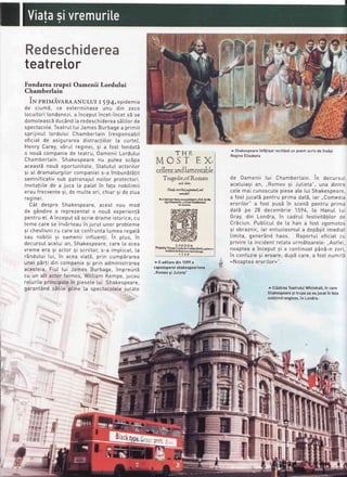 Redeschidereatrl
teatre[or
Fondareatrupei Oamenii Lordului
Chamberlain
iN pnIuiveRA ANULUr r r g4,epidemia
de ciumE, ce exterminase unu din zece
[ocuitori[ondonezi,a inceputincet-incets5 se
domoteascSduc5nd[a redeschidereasStitorde
spectacote.Teatru[[uiJames Burbagea primit
sprijinut [ordutui Chambertain Iresponsabil
oficiat de asigurarea distractiitor Ia curte],
Henry Carey,vbruI reginei, si a fost fondatb
o noub companiede teatru,0amenii Lordutui
Chambertain. Shakespeare nu putea sc5pa
aceast5 nou5 oportunitate.StatutuI actoritor
9i aI dramaturgi[orcompanieis-a imbunEtEtit
semnificativsub patronajutnoitor protectori.
Invita!iitede a juca [a patat in fata nobitimii
erau frecvente9i, de mutte ori, chiar 9i de ziua
regrner.
CAt despre Shakespeare,acest nou mod
de g6ndire a reprezentato nouE experienlE
pentru et.A inceputsb scrie drame istorice,cu
teme care se invSrteauin juruI unor probteme
si chestiunicu care se confruntaIumea rega[5
sau nobiLiisi oamenii inftuenfi. in ptus, in
decursuIaceluian, Shakespeare,care [a acea
vreme era 9i actor 9i scriitor,s-a impticat,[a
16ndutuiIui, in acea via!5, prin cump5rarea
unei pbrli din companie9i prin administrarea
acesteia. Fiut tui James Burbage,impreunE
cu un att actor faimos, Wittiam Kempe,jucau
roturiteprincipatein pieseteIui Shakespeare,
garantAndsEtite ptine [a spectacoletejucate
THE ,
MCST EX,
cellentandlamentable:
Tragedie,ofRomeo
td hlit.
lGoNwctkd,ogaul,al
qnhd:
&I t [6o.fD&rilGDdt6dvfid.6rdr
dsh H@iL tirf,.ld ab*-;.-
bSttuB
no*u,t'*t *LH,3Jior"o,-*-,b5td ir nb0Fpi.r. .h.tE!.Ei'
rt99.
^ Shakespeareinf;tisatrecitandun poemscrisdeinsisi
ReginaEtisabeta
de Oamenii Lui Chambertain. in decursuL
acetuiagian,,,Romeo si Jutieta", una dintre
cete mai cunoscutepieseate [ui Shakespeare
a fost jucatd pentru prima dat5, iar ,,Comedia
eroritor" a fost pus5 ln scenE pentru prima
datd pe 28 decembrie 1594, [a Hanu[ [ui
Gray, din Londra, in cadruI festivitS!itorde
CrEciun.Pubticut de [a han a fost zgomotos
9i obraznic,iar entuziasmuIa depSgitimediat
Iimita, generAnd haos. RaportuLoficiaI cu
privire [a incidentrelata urmdtoare[e:.,AstfeL
noapteaa inceput 9i a continuat p5n5-n zori,
in confuzie9i eroare;dupEcare,a fost numitS
"Noaptea erorilor>".
^ Ct5direaTeatruluiWhitehall,in care
Shakespeare9i trupa sa aujucatin fata
nobitimiieng[eze,in Londra.
^ 0 editaredin 1599a
capodopereishakespeariene
,,Romeosi Jutieta"
Rt
t
J
J[r-
 