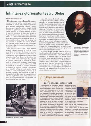 Infiintareagtoriosu[uiteatruG[obe
Problemaevacuirii...
Dupi. MoARTEAr-urJeues BuReacE,,
care era inima si spiritul trupei, apare o nou5
problemE.In apritie 1597,companiade teatru
a [ui Wittiam Shakespeare,Oamenii Lordutui
Chambertain,s-aconfruntatcu o situatiedificitS.
Sa[a sa de spectacote,TeatruIdin Shoreditch,
fuseseconstruitpe un teren arendat,iar dup5
21 de ani, contractuIde inchiriere a expirat.
ProprietaruIterenutui,Giles Atten, dispre]ura
teatru[ 9i a refuzatsE reinnoiasc5contractut.
A dectaratcb intentionasE dEr5meteatrut,sE
fotoseasc6lemnul de stejar intr-un scop mai
bun. inainte de moartea sa, James Burbage
9i-aexprimatdorinfaca ceidoifii ai s5i,Richard
9i CuthbertsE preiacontro[uItrupei satesi s5-i
asigureun viitor.
Spre sf5rgituI anutui 1598, fra]ii Burbage
au gbsit o solufie.Acegtiaau inchiriat o noub
parcet5de pdm6nt^dinBankside,cu un con-
tract pe 31 de ani. In perioadaCr5ciunutui,in
timp ce GitesAttenera ptecatin !ar5, au anga-
jat un t6mptar,Peter Street,s5 demotezetea-
tru[. Au cSrat toate lemnete pe 16uIinghetat
aI Tamisei,tEs6ndu-tesE atunece pe gheatb
p5nEpe cet5tattmat, Bankside,si au inceput
constructiaunui nou teatru In februarie 1599,
au ajuns [a un acord cu un nou proprietar
de terenuri si 0amenii Lordutui Chambertarn
si-au deschis oficiat o nouE cas5, TeatruI
Gtobe, [a care Shakespearea devenit si el
aclionar.Jumdtate din profituriteincasate se
duceau La fratii Burbage, iar ceaLa[tbjum5-
tate era impErlitb in cinci,intre ceilatti actro-
nari, inc[usiv Shakespeare,care primea 10%
din profituriteTeatruIuiGtobe.
Spredeosebirede mulli artilti seracigi
nevoiagidin vremeasa,situaliafinanciard
a lui Shakespeareii oferea acestuiaposi-
bilitateade a se bucurade un stilde via!5
plicut gi imbelgugat.Deginu sunt cunos-
cutecifreleexacte,cd5tigurilesalein calitate
de dramaturg,plus dividendeledin ac;iu-
niledelinutela companiade teatruOame-
nii LorduluiChamberlain,laTeatrulGlobe5i
la teatrulBlackfriars,au fostevaluatela circa
dou6 sute de lire pe an. Avdndin vedere
faptulcd,in aceletimpuri,venitulanualal
unui profesor,in Stratford,era de douizeci
de lirepe an,esteevidentfaptulci Shakes-
peareacumulaseo averefrumugici.Conform
registrelorimobiliare,celebruldramaturg
5i-aschimbatlocuinlain Londrade mai
multe ori, in funcqiede cregtereavenitu-
lui.in 1596,locuiala Bishop'sGate,in zona
5f.Helen;in 1599,s-amutatin Southwark
t+..r..--'
:l-1'-i r
l6ngdteatrulGlobe;
in 1604,seaflaldnga
CatedralaSf.Pauldin
Cripplegate;in 1613,
a achizilionato case
cu numelede Gate-
House,in zonaBlack-
friars;inaintede asta,
in 1605,a cumpirat
pimAnt din localitd-
lile din Stratford,Bis-
hopton 5iWelcombe,
pentrusumade fMl, o investitiece-iadu-
ceaun venitde60de lireoean.
Estecunoscutfaptul ca tatil s5u,John
Shakespeare,a fostacuzatde celpulin doui
ori de imprumuturide sume exorbitante,
iar cim5tiria este o temd oe care Shakes-
peareo dezbatein piesasa,,Negutitoruldin
Venetia':
^ Unportreta[ [uiShakespeare
dinoerioadain carea devenit
actionar[ateatruIGtobe.Fiind
in acelagitimpactor,dramaturg
si actionar,Shakespeareerao
cetebritate?nlumeateatrului
[ondonez.
Sezonu[[a teatruI Gtobea inceput pe
20 august 9i a durat p6nEta Cr6ciun,
deoarecein oerioadasbrbbtoritorde
iarn5,trupetor de spectacoInu [e era
permis sE joace dec5t ta petreceri
private [a curtea regatEsau pentru
nobiIime.Profitut era de 10 tire,mutt
mai mult dec6t ar fi c6gtigatintr-o
Iunb de spectaco[ein incinta teatru-
lui. Soectacoleteta Gtobeerau reIuate
in ianuarie9i continuaup6nEtaincepe-
rea postutui?nmartie. Spectacote[edin
primEvardincepeau in apritie gi !ineau
pAn5in iunie. In iutie si in august,aparilia
puricitor 9i a p5duchitora creat o mare pro-
blem5 de igienS,ducAnd[a inchidereateatrului,
trupetefiind obtigatesb p[ecein turneein zone[e
rurate din imprejurimi. Acesta era programul
anuaIaI teatre[ororofesioniste.
In vremea aceea,teatrele aveau o form5 ro-
tund5, cu [umin5 natura[5, av6nd in vedere cE
se construiao scenbintr-o curte, fbrd acoperig.
Deoarece,pe vremea aceea, nu exista [uminE
artificiatE,toate spectacoteteaveau [oc pe tim-
put zitei. larna, spectacolete[a TeatruI Gtobe
incepeau[a ora 2 dupS-masa,iar primdvara[a 4.
Ce[ mai ieftin bitet era pentru un loc in picioare,
in curte, gi costa 1 peni [1 tird = 240 de penil; cu
incSun peniputeais5-!i cumperi un [ocpe scaun
[a primuI etaj ta batcon,iar cu doi peni,un loc La
etaiuLaIdoilea, [a batcon.
 Clipe personal€
.t(
cA$TrGuRrLELUrSHAKESPEARE
r Untitlu de proprietar
de terenpe numele[ui
Shakesoeare
^ 0 scen5din.,Richardat lll-tea"
 