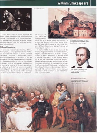 La nici dou5 sute de metri distantE de
-:atrutGtobe,era amp[asataI doiLeateatru ca
^5rime, TeatruI Rose,aI tui Phitip HensLowe,
^s5 poputaritateaprimutui a rdmas neega-
=ri chiar 9i atunci c6nd 9i-a schimbat[ocatia,
:ote ani mai t5rziu
Villiam Cuceritorul
ln perioada reconstrucliei teatrutui Gtobe,
i^akespeare,a c5rui popularitateca drama-
.'n atinsesp cote imense si avAnd rrn venitY"
v'"'
,-bstantiaL,obisnuia sb frecventeze HanuI
":rmaid,
unde Iiteratiise intALneausb bea,s5
,: reLaxezesi sEdiscutedespreteatru si Iitera-
-'5 EpisoduIurmbtor ne ofer5un exemptude
,: tde viajELipsitde griji, de careShakespeare
,: bucura Ia Londra. in timpuL spectacotu-
- .,Richardat lll-tea", o femeie din pubLic
,-a indr5gostit de actoruI principaL,Richard
I rh:no qi c_r drrq in ^,,ti.^
aanlrrr
,,. cur.rsepenrru a aranJa
'nt6tnire
cu acestamai t6rziu in aceasearE
( 0 scenEdin ..Hamtet"
Shakespeare
insb a auzit din
intAmptarepta-
nurite [or si a ajuns primuL [a int6|,nire A
vr5jit-o pe doamnE si L-a Luat peste picror
^^ D,,-L-^^
^A^n --^-+- - -;,,^- -^;
+ape DUrudge, Ldru dcesta a alunS mar rar-
ziu: .,Wil.LiamCuceritoruI aiunqe inaintea Lui
Richardal.lll-lea"
in martie 1603, AngLiaa fost cuprinsb de
tristefe ReginaELisabeta,sub a cEreidomnie,
regatuL,consideratbarbar de restuI Europer,
intrase in epoca Renagterii,a decedat dupS
o domnie Lung5de 45 de ani. Lumea teatru-
Iui a fost de asemenea extrem de ab5tut5.
ElisabetaI demonstraseo afectiunesi o inte-
Legerea artei teatralef5r5 precedent9iisi ofe-
riseintreg sprijinut.Shakespearesi ceitattidin
breastdau fost cuprinside netinistesi de nesi-
gurantd Toti profesionistiidin Lumeateatrutui
se intrebau dac5 nouLreqe va fi Lafet de tole-
rant si de intelegbtor
^ Untabtoudinsecotulat XIX-teaat
cetormaipopu[areteatredinLondra,
Gtobelcentru)si Roselst5nga)
^ UnportretaI unuifaimosactor
gi proprietaraI teatrutuiGtobe,
RichardBurbage
0 scenddinsatonuIc6rciumii
Mermaid,undeShakespearesi alti
oamenide literaturii9i petreceau
majoritateatimputuitiber.
 
